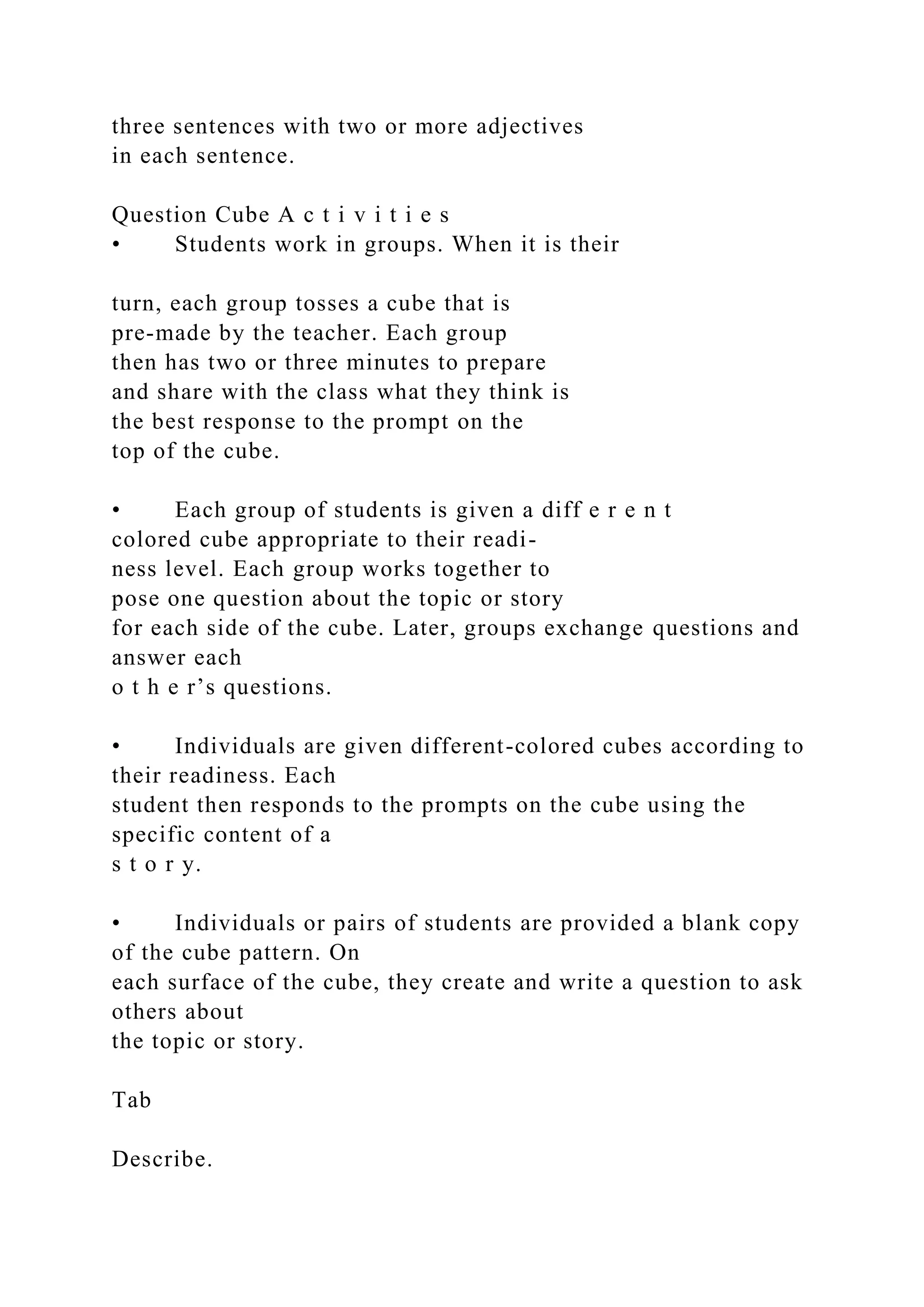 three sentences with two or more adjectives
in each sentence.
Question Cube A c t i v i t i e s
• Students work in groups. When it is their
turn, each group tosses a cube that is
pre-made by the teacher. Each group
then has two or three minutes to prepare
and share with the class what they think is
the best response to the prompt on the
top of the cube.
• Each group of students is given a diff e r e n t
colored cube appropriate to their readi-
ness level. Each group works together to
pose one question about the topic or story
for each side of the cube. Later, groups exchange questions and
answer each
o t h e r’s questions.
• Individuals are given different-colored cubes according to
their readiness. Each
student then responds to the prompts on the cube using the
specific content of a
s t o r y.
• Individuals or pairs of students are provided a blank copy
of the cube pattern. On
each surface of the cube, they create and write a question to ask
others about
the topic or story.
Tab
Describe.
 