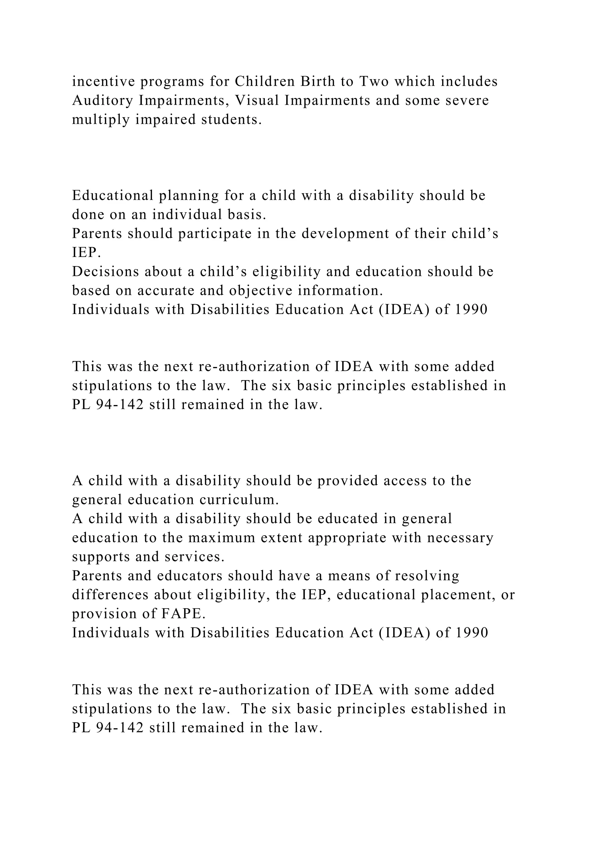 incentive programs for Children Birth to Two which includes
Auditory Impairments, Visual Impairments and some severe
multiply impaired students.
Educational planning for a child with a disability should be
done on an individual basis.
Parents should participate in the development of their child’s
IEP.
Decisions about a child’s eligibility and education should be
based on accurate and objective information.
Individuals with Disabilities Education Act (IDEA) of 1990
This was the next re-authorization of IDEA with some added
stipulations to the law. The six basic principles established in
PL 94-142 still remained in the law.
A child with a disability should be provided access to the
general education curriculum.
A child with a disability should be educated in general
education to the maximum extent appropriate with necessary
supports and services.
Parents and educators should have a means of resolving
differences about eligibility, the IEP, educational placement, or
provision of FAPE.
Individuals with Disabilities Education Act (IDEA) of 1990
This was the next re-authorization of IDEA with some added
stipulations to the law. The six basic principles established in
PL 94-142 still remained in the law.
 