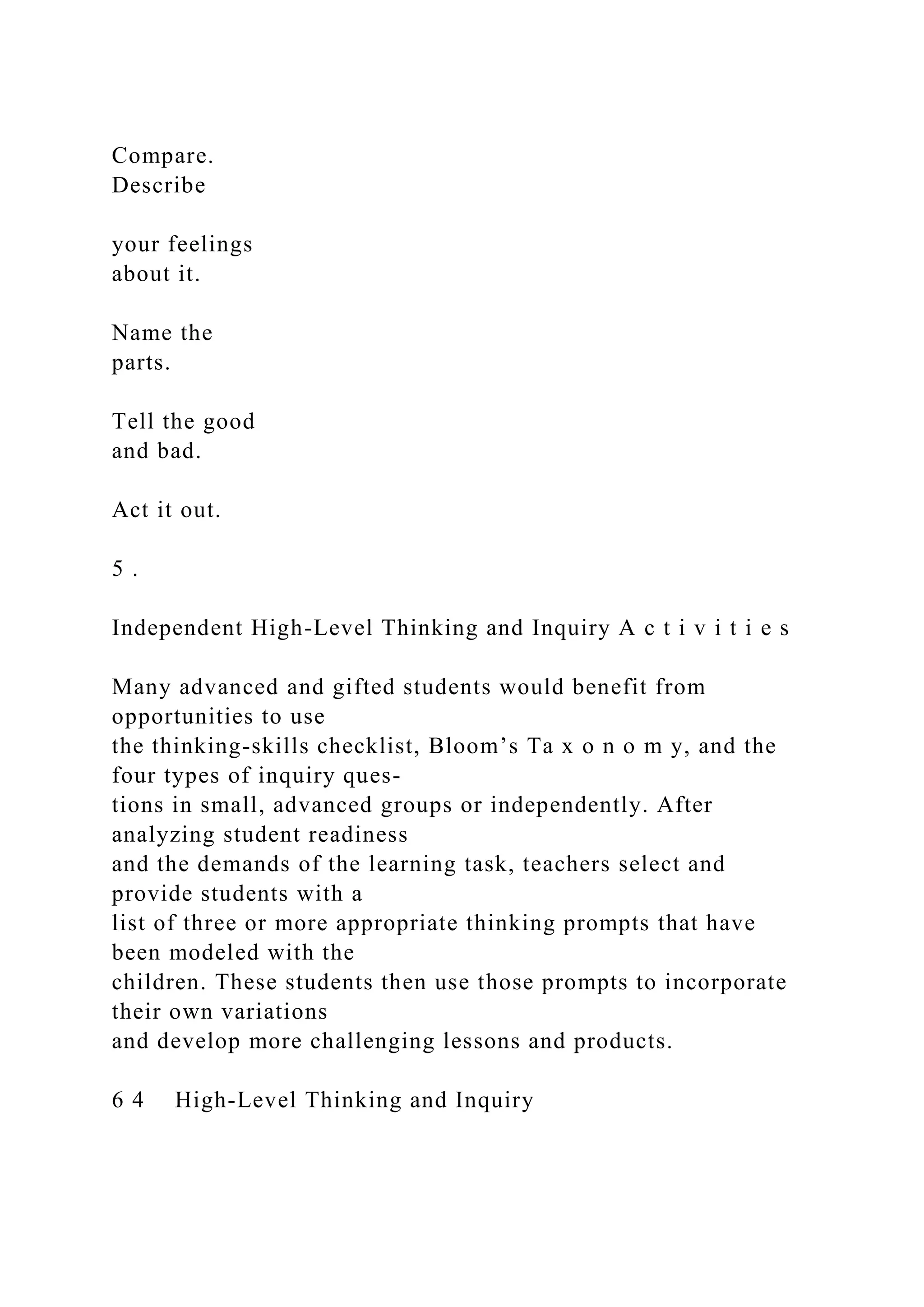Compare.
Describe
your feelings
about it.
Name the
parts.
Tell the good
and bad.
Act it out.
5 .
Independent High-Level Thinking and Inquiry A c t i v i t i e s
Many advanced and gifted students would benefit from
opportunities to use
the thinking-skills checklist, Bloom’s Ta x o n o m y, and the
four types of inquiry ques-
tions in small, advanced groups or independently. After
analyzing student readiness
and the demands of the learning task, teachers select and
provide students with a
list of three or more appropriate thinking prompts that have
been modeled with the
children. These students then use those prompts to incorporate
their own variations
and develop more challenging lessons and products.
6 4 High-Level Thinking and Inquiry
 