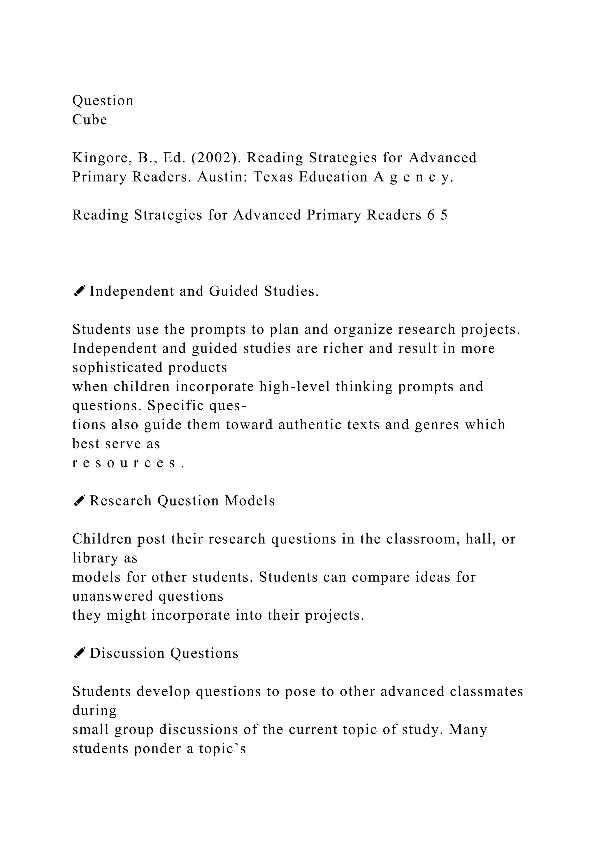 Question
Cube
Kingore, B., Ed. (2002). Reading Strategies for Advanced
Primary Readers. Austin: Texas Education A g e n c y.
Reading Strategies for Advanced Primary Readers 6 5
✐ Independent and Guided Studies.
Students use the prompts to plan and organize research projects.
Independent and guided studies are richer and result in more
sophisticated products
when children incorporate high-level thinking prompts and
questions. Specific ques-
tions also guide them toward authentic texts and genres which
best serve as
r e s o u r c e s .
✐ Research Question Models
Children post their research questions in the classroom, hall, or
library as
models for other students. Students can compare ideas for
unanswered questions
they might incorporate into their projects.
✐ Discussion Questions
Students develop questions to pose to other advanced classmates
during
small group discussions of the current topic of study. Many
students ponder a topic’s
 