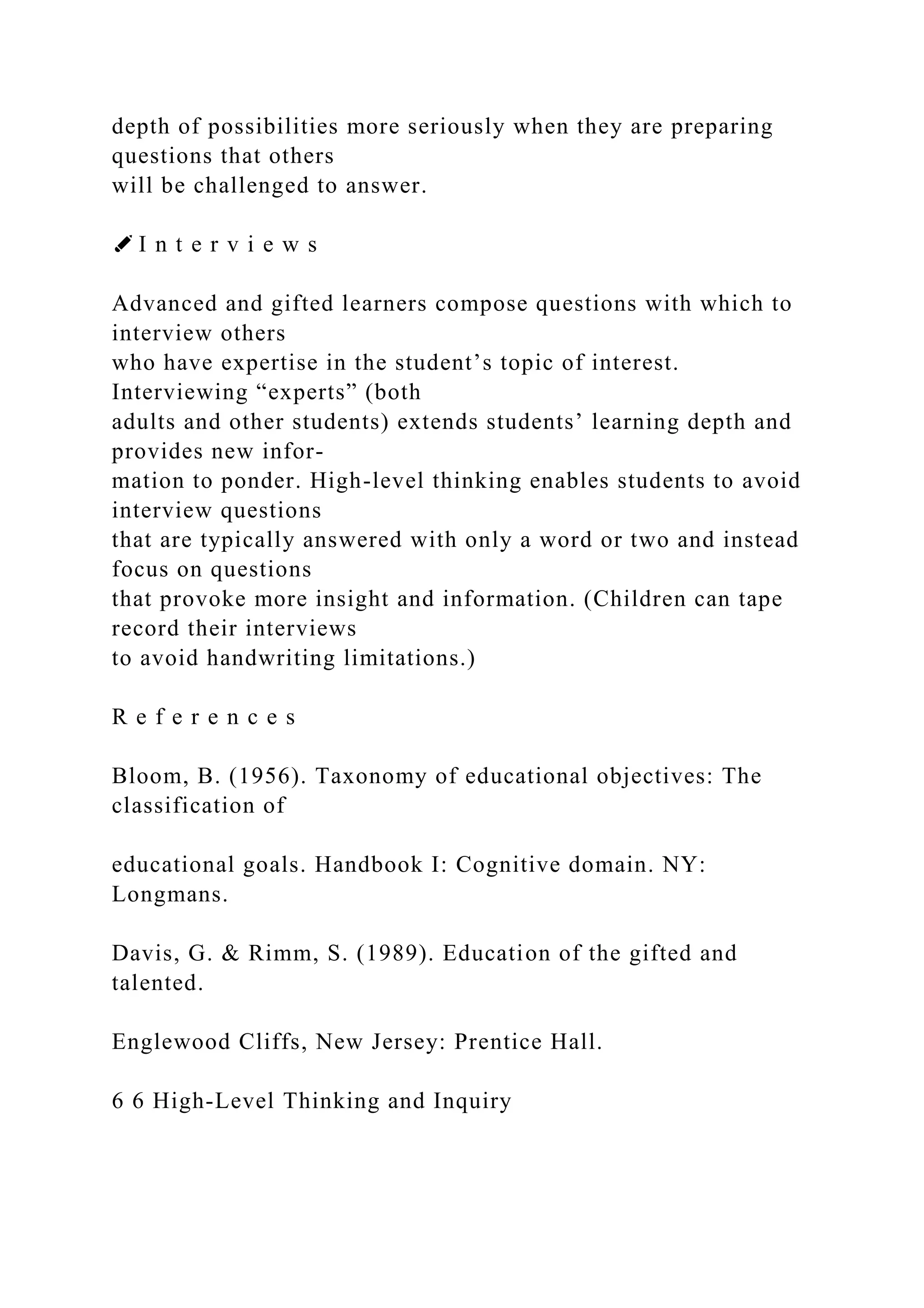 depth of possibilities more seriously when they are preparing
questions that others
will be challenged to answer.
✐ I n t e r v i e w s
Advanced and gifted learners compose questions with which to
interview others
who have expertise in the student’s topic of interest.
Interviewing “experts” (both
adults and other students) extends students’ learning depth and
provides new infor-
mation to ponder. High-level thinking enables students to avoid
interview questions
that are typically answered with only a word or two and instead
focus on questions
that provoke more insight and information. (Children can tape
record their interviews
to avoid handwriting limitations.)
R e f e r e n c e s
Bloom, B. (1956). Taxonomy of educational objectives: The
classification of
educational goals. Handbook I: Cognitive domain. NY:
Longmans.
Davis, G. & Rimm, S. (1989). Education of the gifted and
talented.
Englewood Cliffs, New Jersey: Prentice Hall.
6 6 High-Level Thinking and Inquiry
 