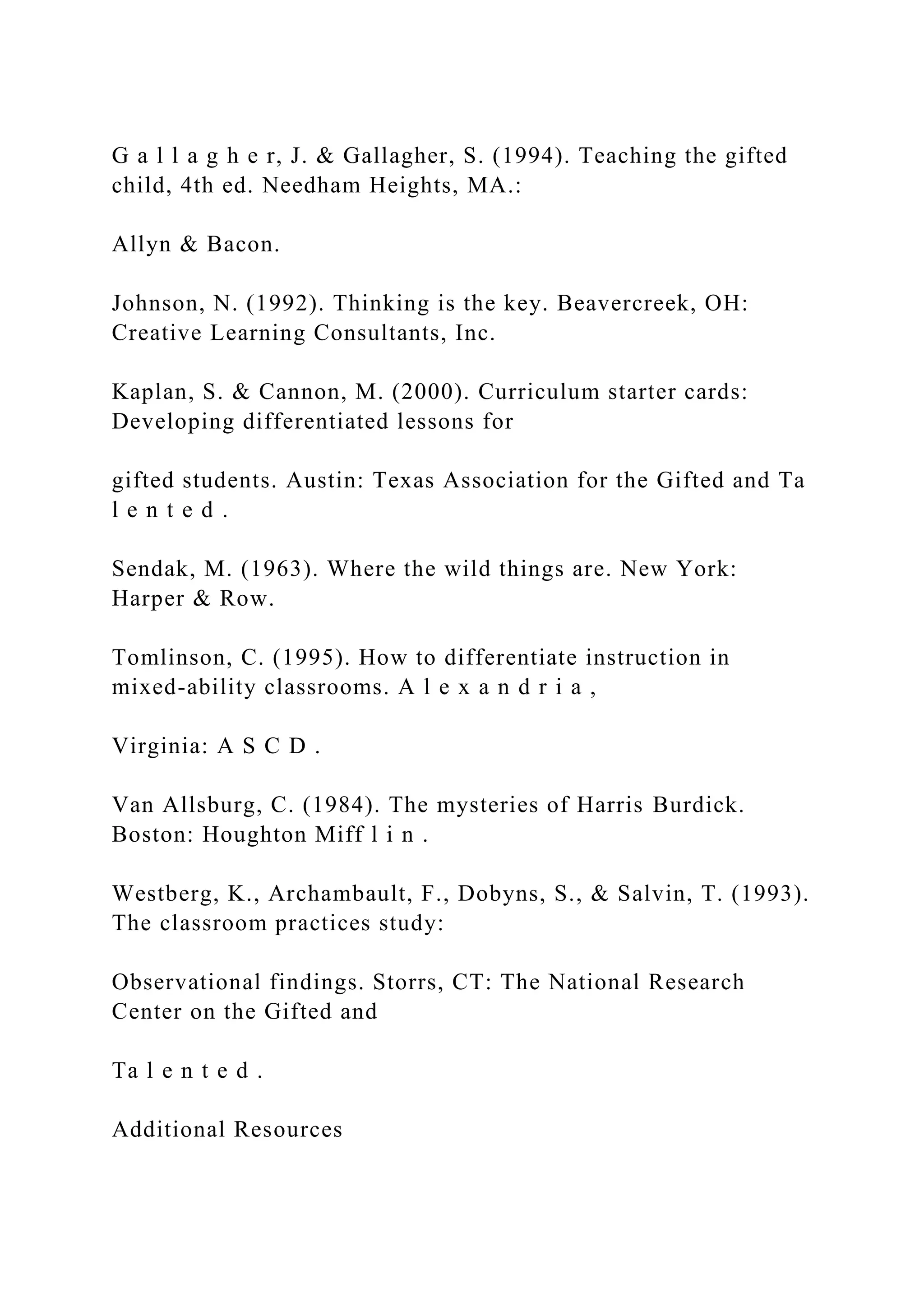 G a l l a g h e r, J. & Gallagher, S. (1994). Teaching the gifted
child, 4th ed. Needham Heights, MA.:
Allyn & Bacon.
Johnson, N. (1992). Thinking is the key. Beavercreek, OH:
Creative Learning Consultants, Inc.
Kaplan, S. & Cannon, M. (2000). Curriculum starter cards:
Developing differentiated lessons for
gifted students. Austin: Texas Association for the Gifted and Ta
l e n t e d .
Sendak, M. (1963). Where the wild things are. New York:
Harper & Row.
Tomlinson, C. (1995). How to differentiate instruction in
mixed-ability classrooms. A l e x a n d r i a ,
Virginia: A S C D .
Van Allsburg, C. (1984). The mysteries of Harris Burdick.
Boston: Houghton Miff l i n .
Westberg, K., Archambault, F., Dobyns, S., & Salvin, T. (1993).
The classroom practices study:
Observational findings. Storrs, CT: The National Research
Center on the Gifted and
Ta l e n t e d .
Additional Resources
 