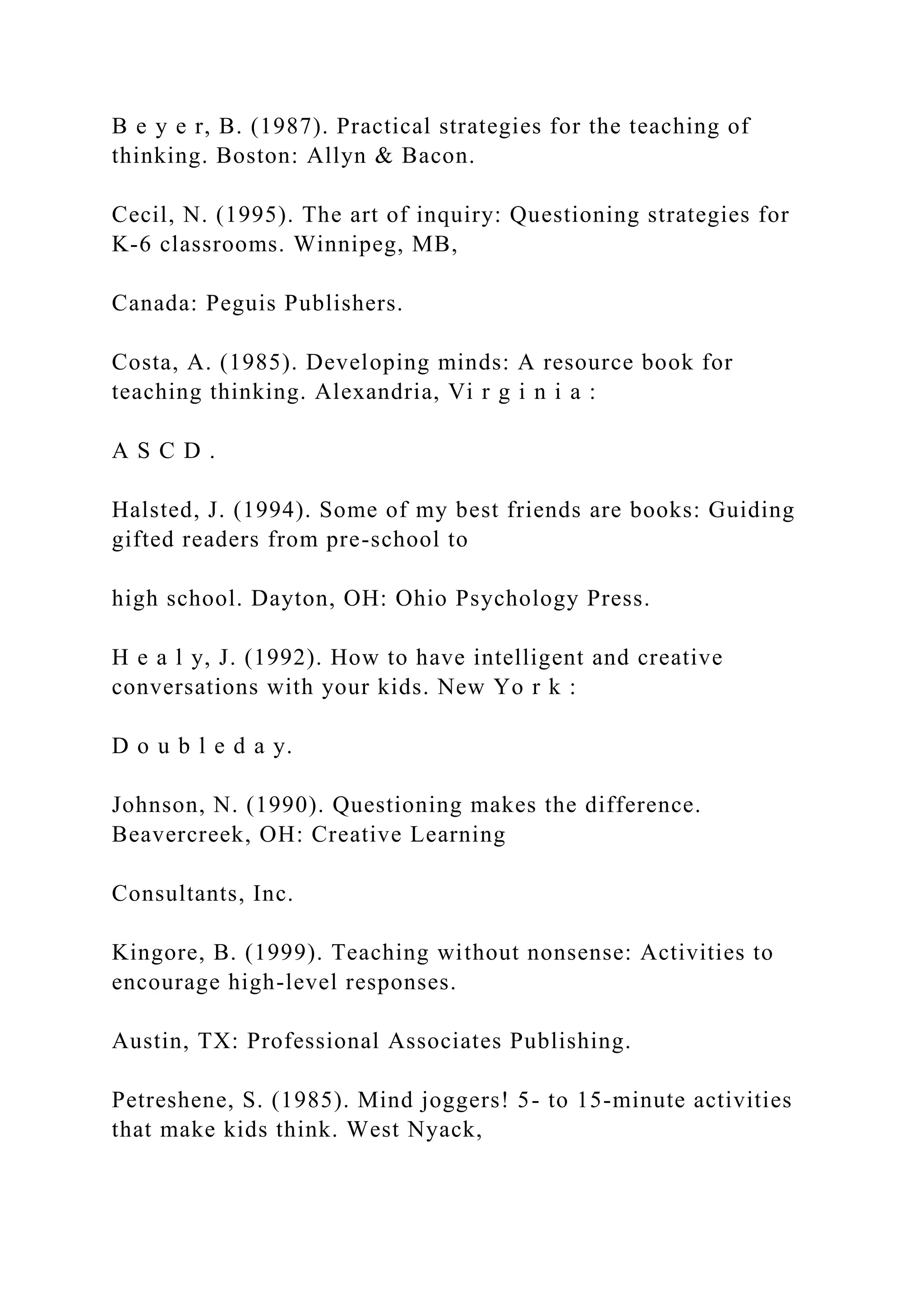 B e y e r, B. (1987). Practical strategies for the teaching of
thinking. Boston: Allyn & Bacon.
Cecil, N. (1995). The art of inquiry: Questioning strategies for
K-6 classrooms. Winnipeg, MB,
Canada: Peguis Publishers.
Costa, A. (1985). Developing minds: A resource book for
teaching thinking. Alexandria, Vi r g i n i a :
A S C D .
Halsted, J. (1994). Some of my best friends are books: Guiding
gifted readers from pre-school to
high school. Dayton, OH: Ohio Psychology Press.
H e a l y, J. (1992). How to have intelligent and creative
conversations with your kids. New Yo r k :
D o u b l e d a y.
Johnson, N. (1990). Questioning makes the difference.
Beavercreek, OH: Creative Learning
Consultants, Inc.
Kingore, B. (1999). Teaching without nonsense: Activities to
encourage high-level responses.
Austin, TX: Professional Associates Publishing.
Petreshene, S. (1985). Mind joggers! 5- to 15-minute activities
that make kids think. West Nyack,
 