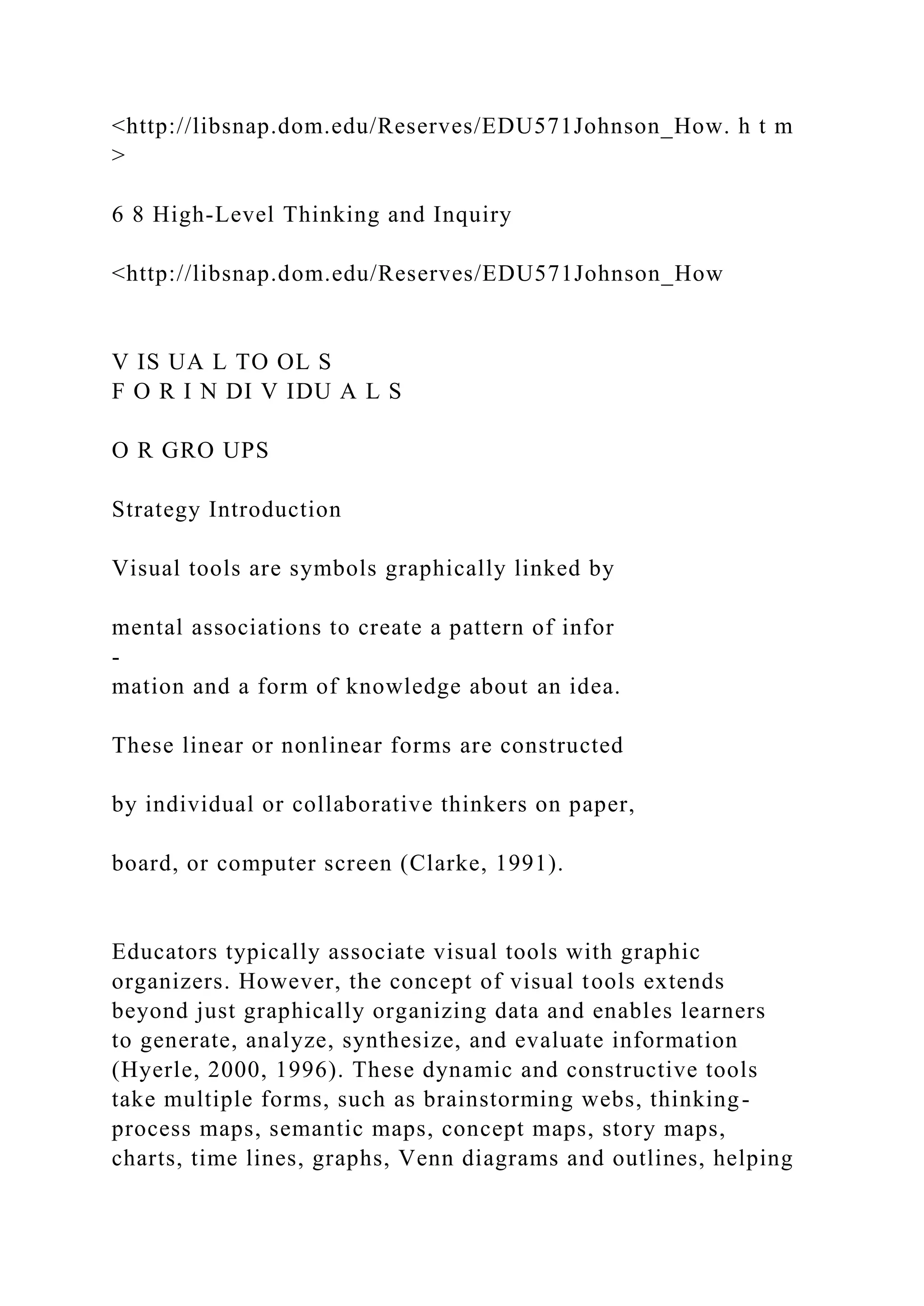 <http://libsnap.dom.edu/Reserves/EDU571Johnson_How. h t m
>
6 8 High-Level Thinking and Inquiry
<http://libsnap.dom.edu/Reserves/EDU571Johnson_How
V IS UA L TO OL S
F O R I N DI V IDU A L S
O R GRO UPS
Strategy Introduction
Visual tools are symbols graphically linked by
mental associations to create a pattern of infor
-
mation and a form of knowledge about an idea.
These linear or nonlinear forms are constructed
by individual or collaborative thinkers on paper,
board, or computer screen (Clarke, 1991).
Educators typically associate visual tools with graphic
organizers. However, the concept of visual tools extends
beyond just graphically organizing data and enables learners
to generate, analyze, synthesize, and evaluate information
(Hyerle, 2000, 1996). These dynamic and constructive tools
take multiple forms, such as brainstorming webs, thinking-
process maps, semantic maps, concept maps, story maps,
charts, time lines, graphs, Venn diagrams and outlines, helping
 