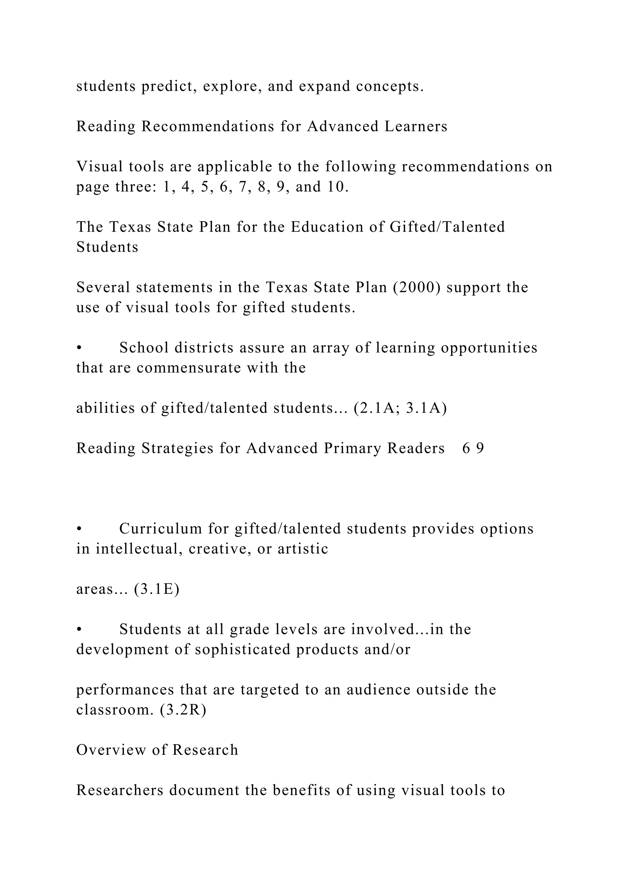 students predict, explore, and expand concepts.
Reading Recommendations for Advanced Learners
Visual tools are applicable to the following recommendations on
page three: 1, 4, 5, 6, 7, 8, 9, and 10.
The Texas State Plan for the Education of Gifted/Talented
Students
Several statements in the Texas State Plan (2000) support the
use of visual tools for gifted students.
• School districts assure an array of learning opportunities
that are commensurate with the
abilities of gifted/talented students... (2.1A; 3.1A)
Reading Strategies for Advanced Primary Readers 6 9
• Curriculum for gifted/talented students provides options
in intellectual, creative, or artistic
areas... (3.1E)
• Students at all grade levels are involved...in the
development of sophisticated products and/or
performances that are targeted to an audience outside the
classroom. (3.2R)
Overview of Research
Researchers document the benefits of using visual tools to
 
