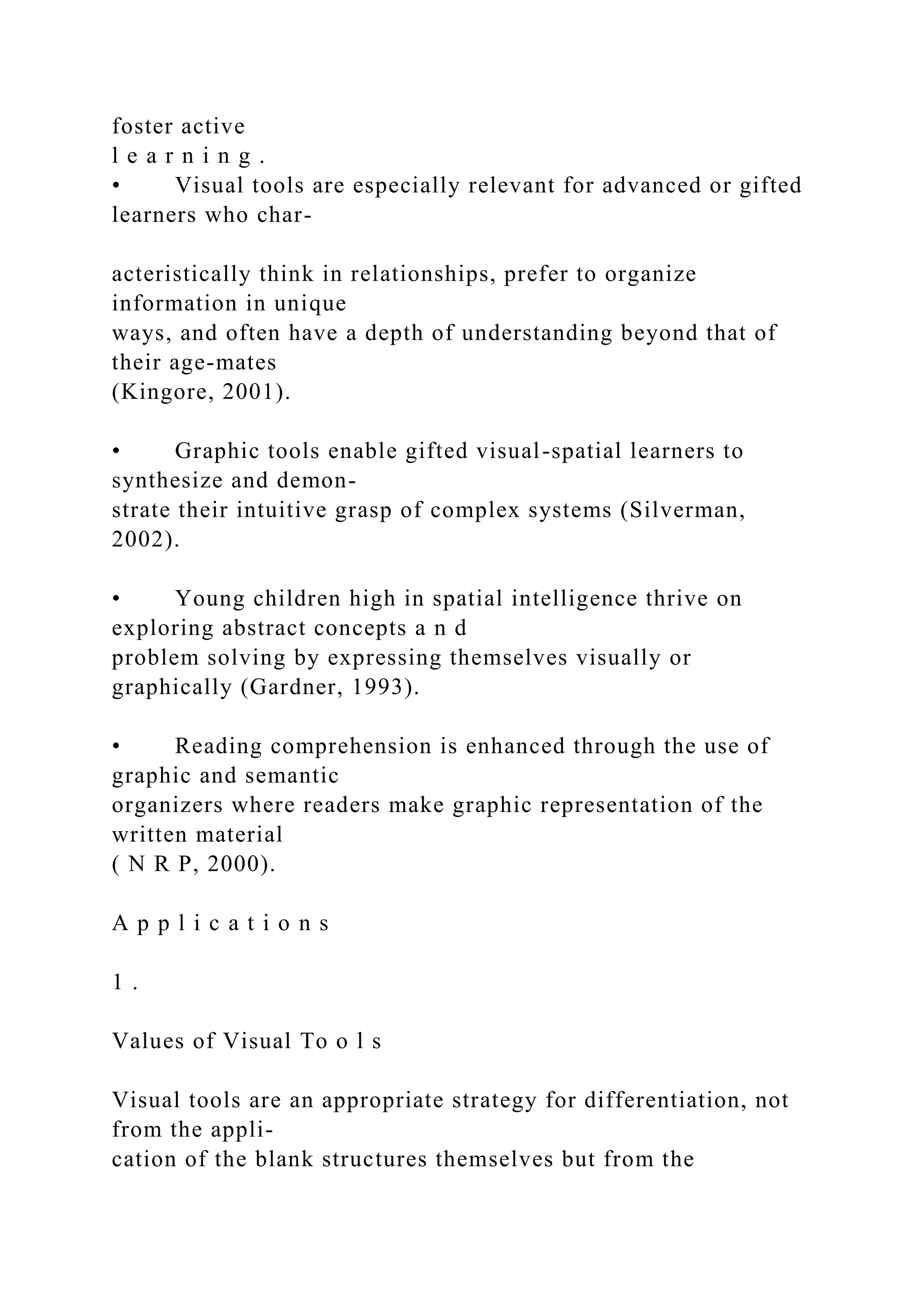 foster active
l e a r n i n g .
• Visual tools are especially relevant for advanced or gifted
learners who char-
acteristically think in relationships, prefer to organize
information in unique
ways, and often have a depth of understanding beyond that of
their age-mates
(Kingore, 2001).
• Graphic tools enable gifted visual-spatial learners to
synthesize and demon-
strate their intuitive grasp of complex systems (Silverman,
2002).
• Young children high in spatial intelligence thrive on
exploring abstract concepts a n d
problem solving by expressing themselves visually or
graphically (Gardner, 1993).
• Reading comprehension is enhanced through the use of
graphic and semantic
organizers where readers make graphic representation of the
written material
( N R P, 2000).
A p p l i c a t i o n s
1 .
Values of Visual To o l s
Visual tools are an appropriate strategy for differentiation, not
from the appli-
cation of the blank structures themselves but from the
 