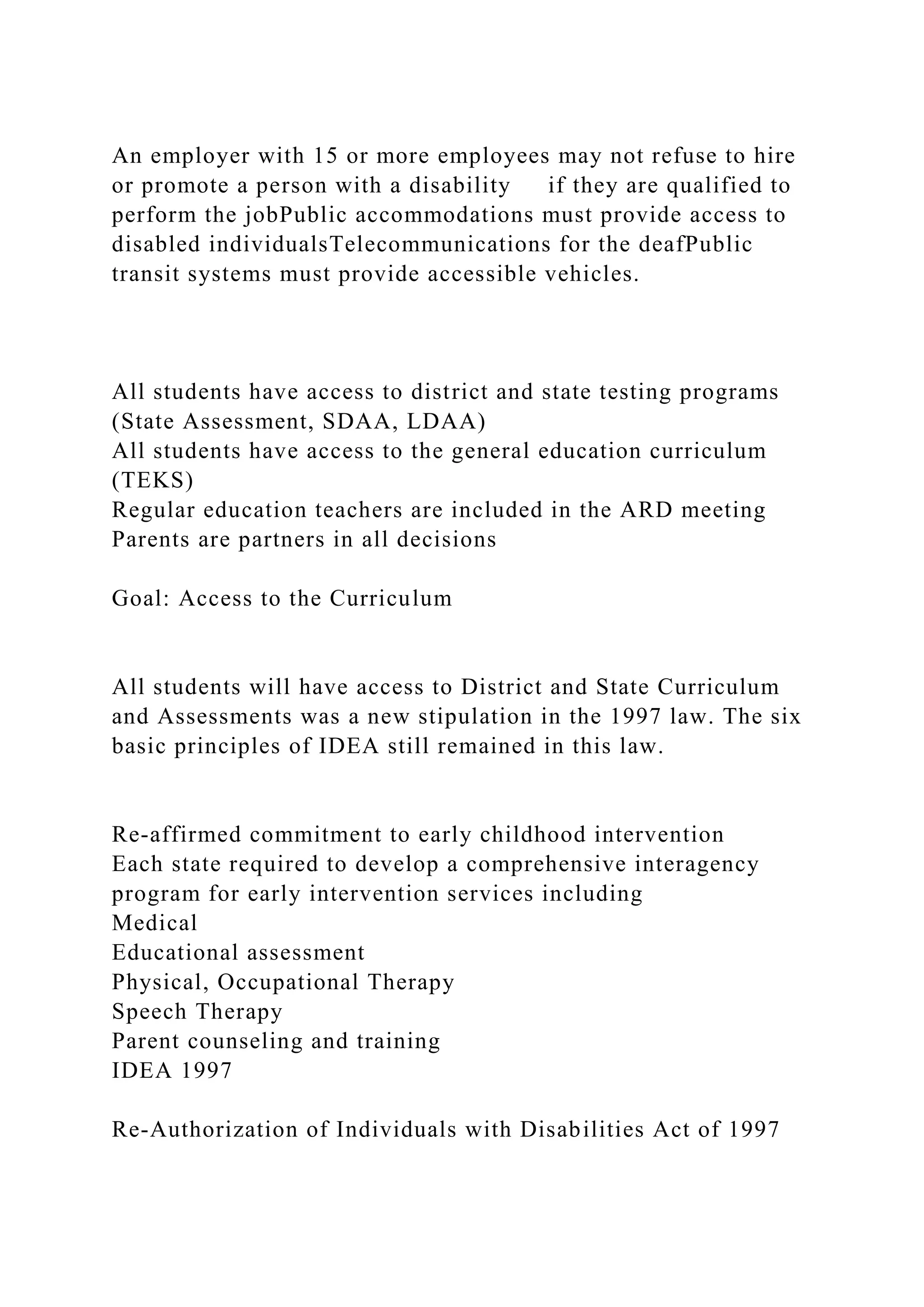 An employer with 15 or more employees may not refuse to hire
or promote a person with a disability if they are qualified to
perform the jobPublic accommodations must provide access to
disabled individualsTelecommunications for the deafPublic
transit systems must provide accessible vehicles.
All students have access to district and state testing programs
(State Assessment, SDAA, LDAA)
All students have access to the general education curriculum
(TEKS)
Regular education teachers are included in the ARD meeting
Parents are partners in all decisions
Goal: Access to the Curriculum
All students will have access to District and State Curriculum
and Assessments was a new stipulation in the 1997 law. The six
basic principles of IDEA still remained in this law.
Re-affirmed commitment to early childhood intervention
Each state required to develop a comprehensive interagency
program for early intervention services including
Medical
Educational assessment
Physical, Occupational Therapy
Speech Therapy
Parent counseling and training
IDEA 1997
Re-Authorization of Individuals with Disabilities Act of 1997
 