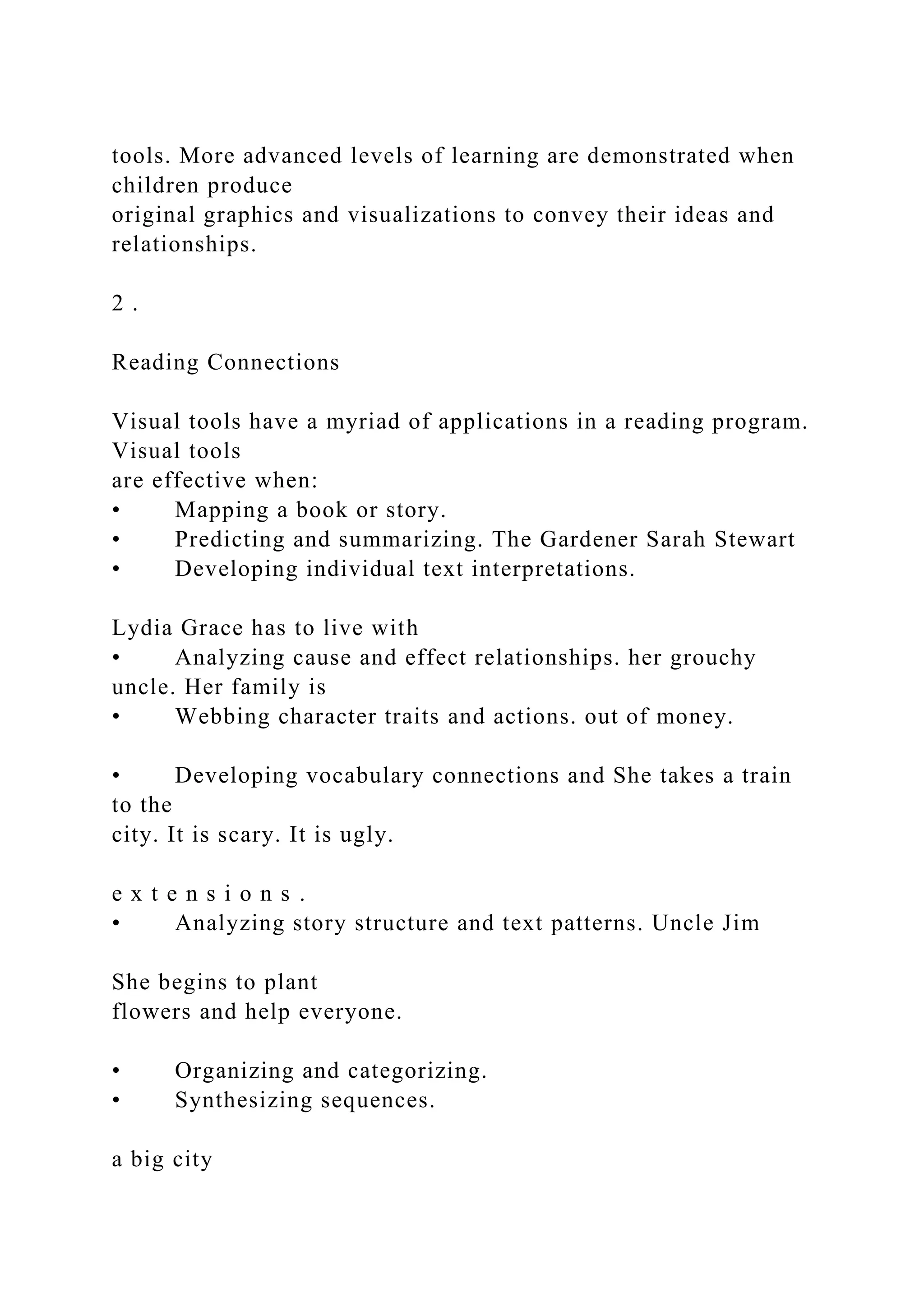 tools. More advanced levels of learning are demonstrated when
children produce
original graphics and visualizations to convey their ideas and
relationships.
2 .
Reading Connections
Visual tools have a myriad of applications in a reading program.
Visual tools
are effective when:
• Mapping a book or story.
• Predicting and summarizing. The Gardener Sarah Stewart
• Developing individual text interpretations.
Lydia Grace has to live with
• Analyzing cause and effect relationships. her grouchy
uncle. Her family is
• Webbing character traits and actions. out of money.
• Developing vocabulary connections and She takes a train
to the
city. It is scary. It is ugly.
e x t e n s i o n s .
• Analyzing story structure and text patterns. Uncle Jim
She begins to plant
flowers and help everyone.
• Organizing and categorizing.
• Synthesizing sequences.
a big city
 