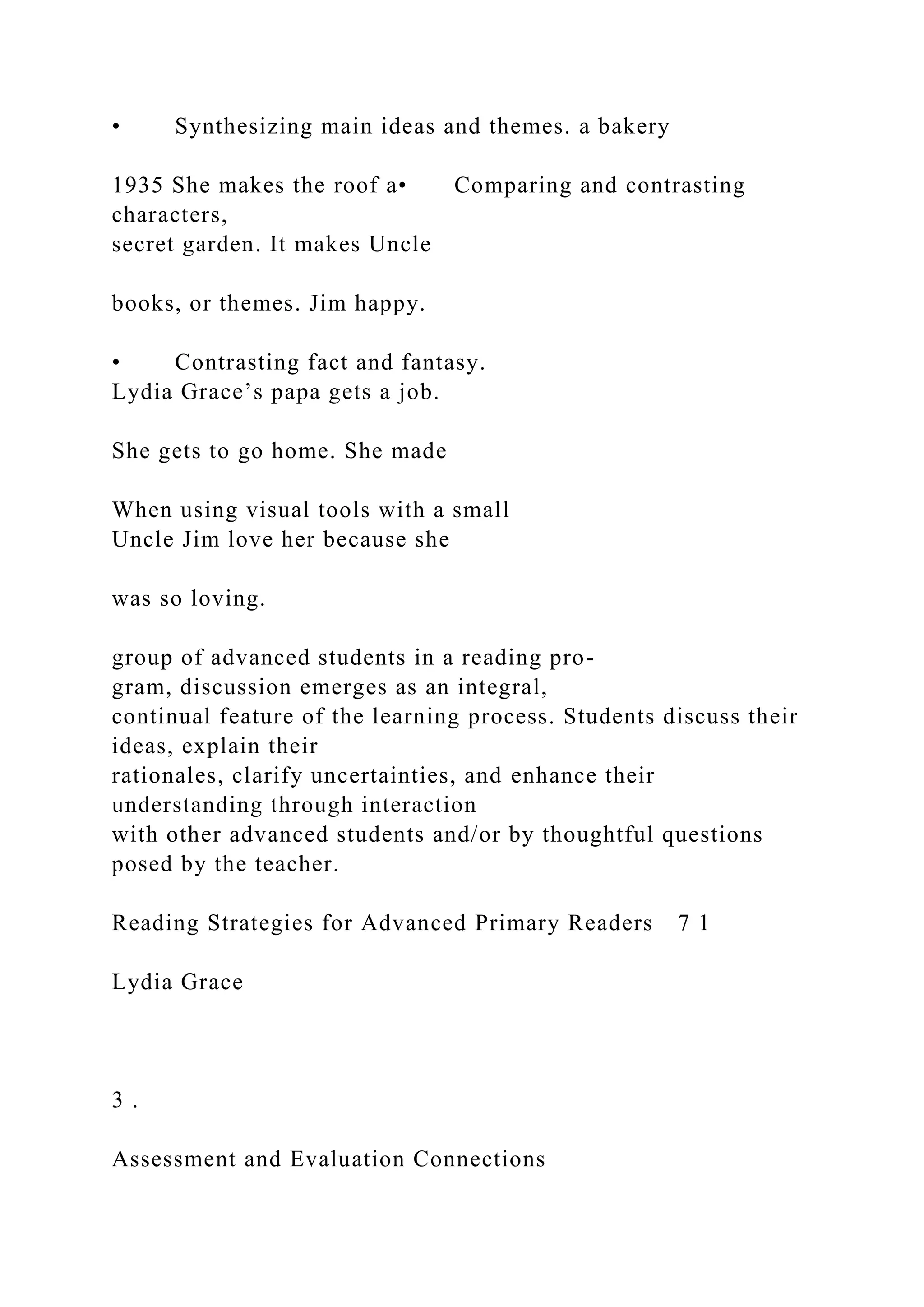• Synthesizing main ideas and themes. a bakery
1935 She makes the roof a• Comparing and contrasting
characters,
secret garden. It makes Uncle
books, or themes. Jim happy.
• Contrasting fact and fantasy.
Lydia Grace’s papa gets a job.
She gets to go home. She made
When using visual tools with a small
Uncle Jim love her because she
was so loving.
group of advanced students in a reading pro-
gram, discussion emerges as an integral,
continual feature of the learning process. Students discuss their
ideas, explain their
rationales, clarify uncertainties, and enhance their
understanding through interaction
with other advanced students and/or by thoughtful questions
posed by the teacher.
Reading Strategies for Advanced Primary Readers 7 1
Lydia Grace
3 .
Assessment and Evaluation Connections
 