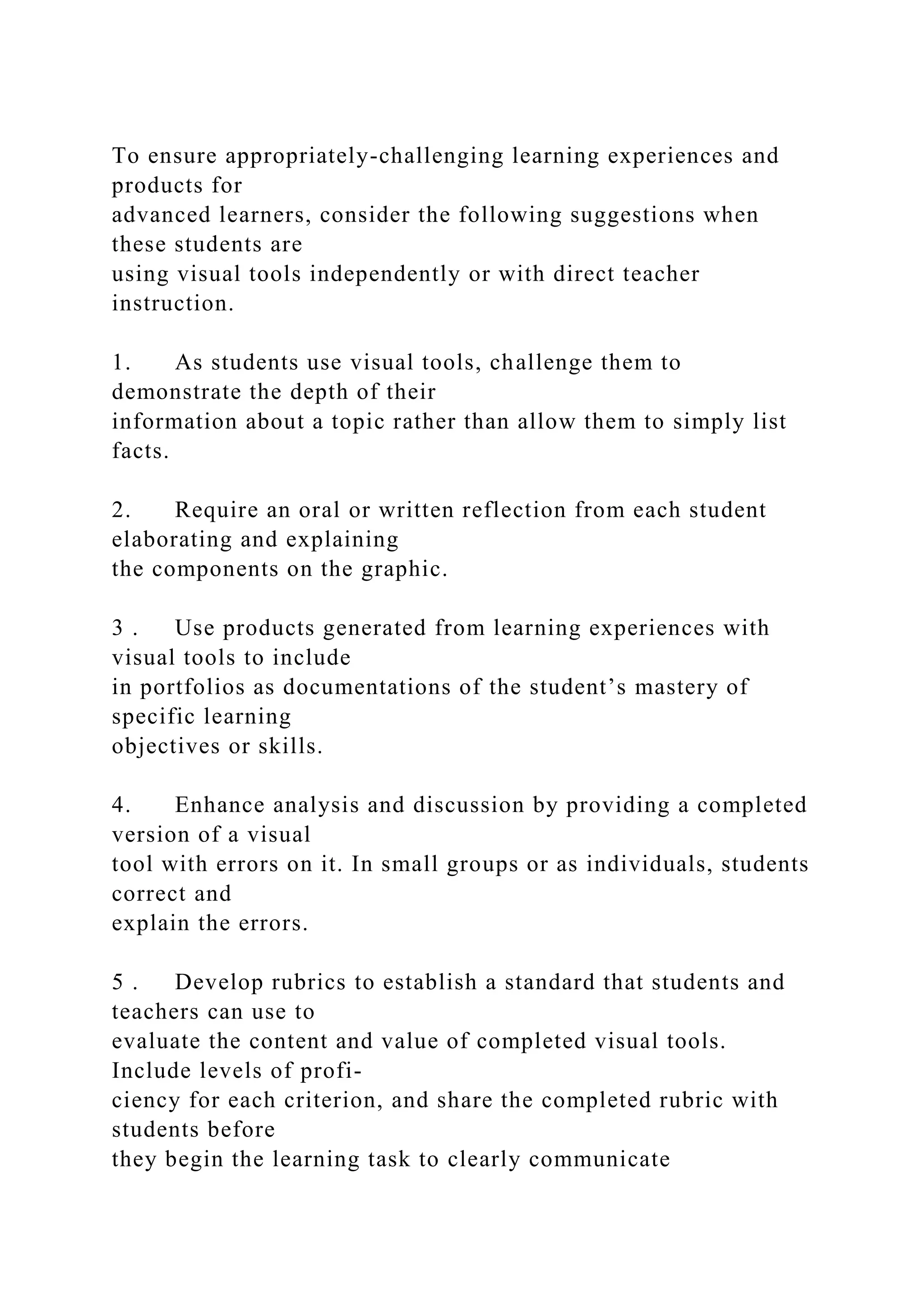To ensure appropriately-challenging learning experiences and
products for
advanced learners, consider the following suggestions when
these students are
using visual tools independently or with direct teacher
instruction.
1. As students use visual tools, challenge them to
demonstrate the depth of their
information about a topic rather than allow them to simply list
facts.
2. Require an oral or written reflection from each student
elaborating and explaining
the components on the graphic.
3 . Use products generated from learning experiences with
visual tools to include
in portfolios as documentations of the student’s mastery of
specific learning
objectives or skills.
4. Enhance analysis and discussion by providing a completed
version of a visual
tool with errors on it. In small groups or as individuals, students
correct and
explain the errors.
5 . Develop rubrics to establish a standard that students and
teachers can use to
evaluate the content and value of completed visual tools.
Include levels of profi-
ciency for each criterion, and share the completed rubric with
students before
they begin the learning task to clearly communicate
 