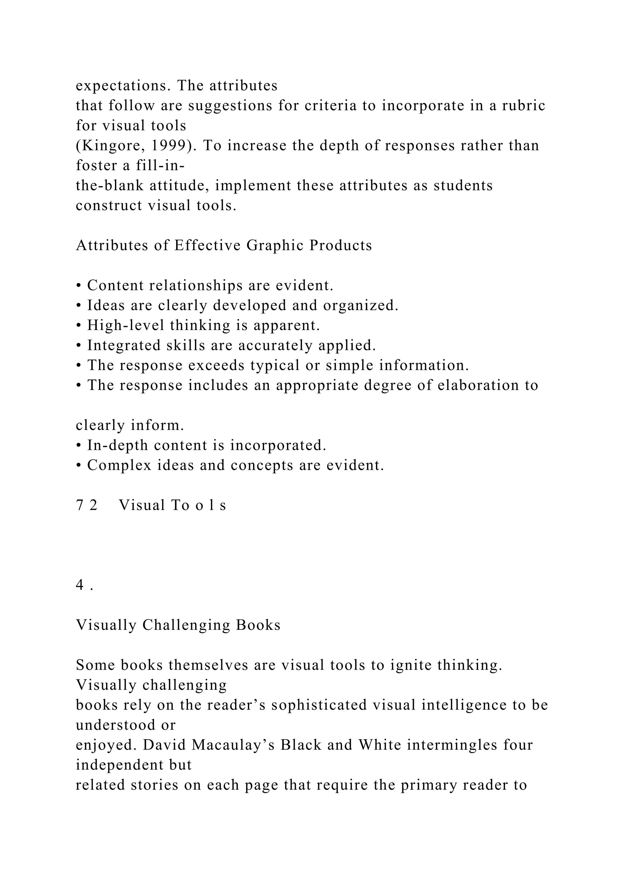 expectations. The attributes
that follow are suggestions for criteria to incorporate in a rubric
for visual tools
(Kingore, 1999). To increase the depth of responses rather than
foster a fill-in-
the-blank attitude, implement these attributes as students
construct visual tools.
Attributes of Effective Graphic Products
• Content relationships are evident.
• Ideas are clearly developed and organized.
• High-level thinking is apparent.
• Integrated skills are accurately applied.
• The response exceeds typical or simple information.
• The response includes an appropriate degree of elaboration to
clearly inform.
• In-depth content is incorporated.
• Complex ideas and concepts are evident.
7 2 Visual To o l s
4 .
Visually Challenging Books
Some books themselves are visual tools to ignite thinking.
Visually challenging
books rely on the reader’s sophisticated visual intelligence to be
understood or
enjoyed. David Macaulay’s Black and White intermingles four
independent but
related stories on each page that require the primary reader to
 