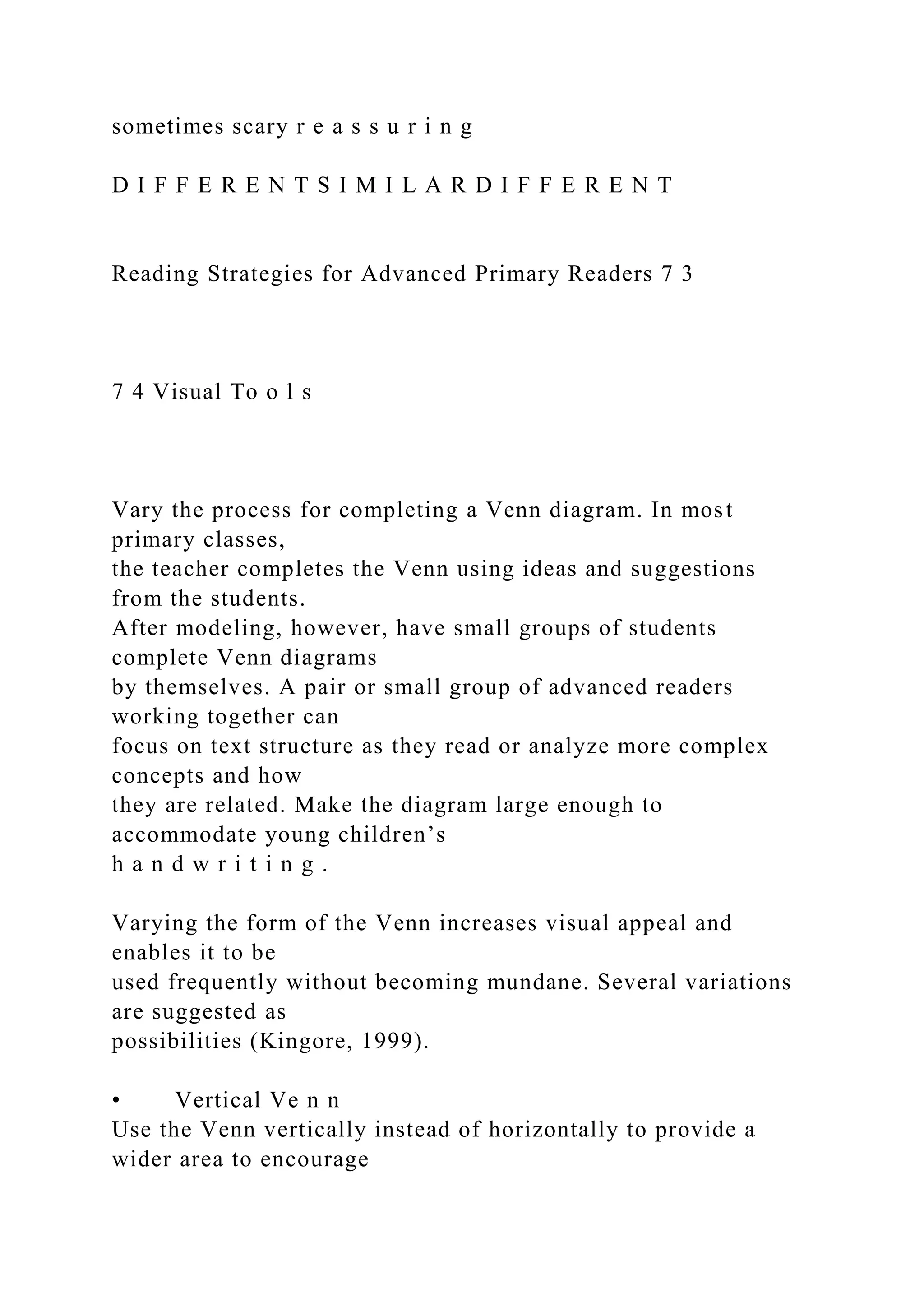 sometimes scary r e a s s u r i n g
D I F F E R E N T S I M I L A R D I F F E R E N T
Reading Strategies for Advanced Primary Readers 7 3
7 4 Visual To o l s
Vary the process for completing a Venn diagram. In most
primary classes,
the teacher completes the Venn using ideas and suggestions
from the students.
After modeling, however, have small groups of students
complete Venn diagrams
by themselves. A pair or small group of advanced readers
working together can
focus on text structure as they read or analyze more complex
concepts and how
they are related. Make the diagram large enough to
accommodate young children’s
h a n d w r i t i n g .
Varying the form of the Venn increases visual appeal and
enables it to be
used frequently without becoming mundane. Several variations
are suggested as
possibilities (Kingore, 1999).
• Vertical Ve n n
Use the Venn vertically instead of horizontally to provide a
wider area to encourage
 