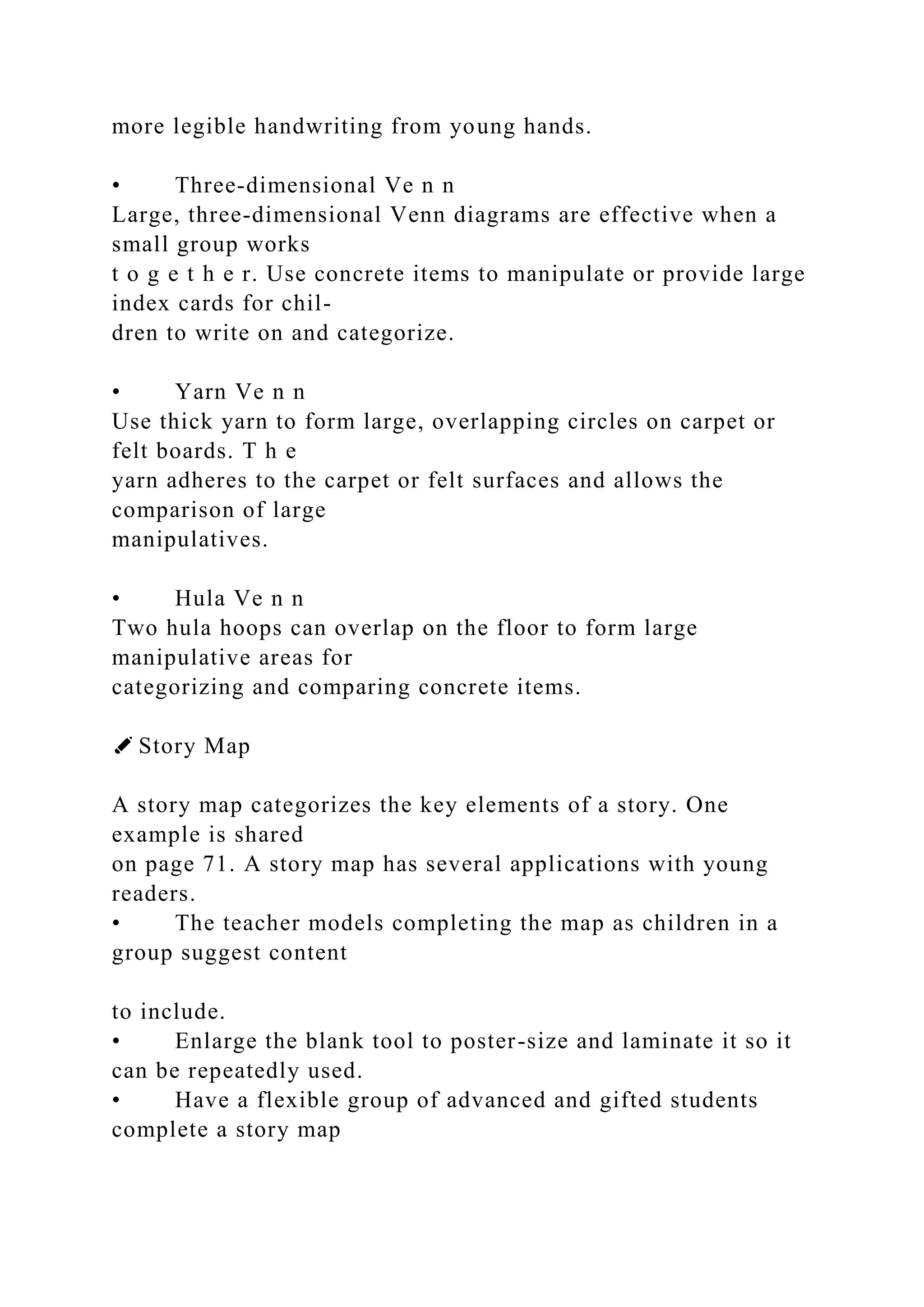 more legible handwriting from young hands.
• Three-dimensional Ve n n
Large, three-dimensional Venn diagrams are effective when a
small group works
t o g e t h e r. Use concrete items to manipulate or provide large
index cards for chil-
dren to write on and categorize.
• Yarn Ve n n
Use thick yarn to form large, overlapping circles on carpet or
felt boards. T h e
yarn adheres to the carpet or felt surfaces and allows the
comparison of large
manipulatives.
• Hula Ve n n
Two hula hoops can overlap on the floor to form large
manipulative areas for
categorizing and comparing concrete items.
✐ Story Map
A story map categorizes the key elements of a story. One
example is shared
on page 71. A story map has several applications with young
readers.
• The teacher models completing the map as children in a
group suggest content
to include.
• Enlarge the blank tool to poster-size and laminate it so it
can be repeatedly used.
• Have a flexible group of advanced and gifted students
complete a story map
 
