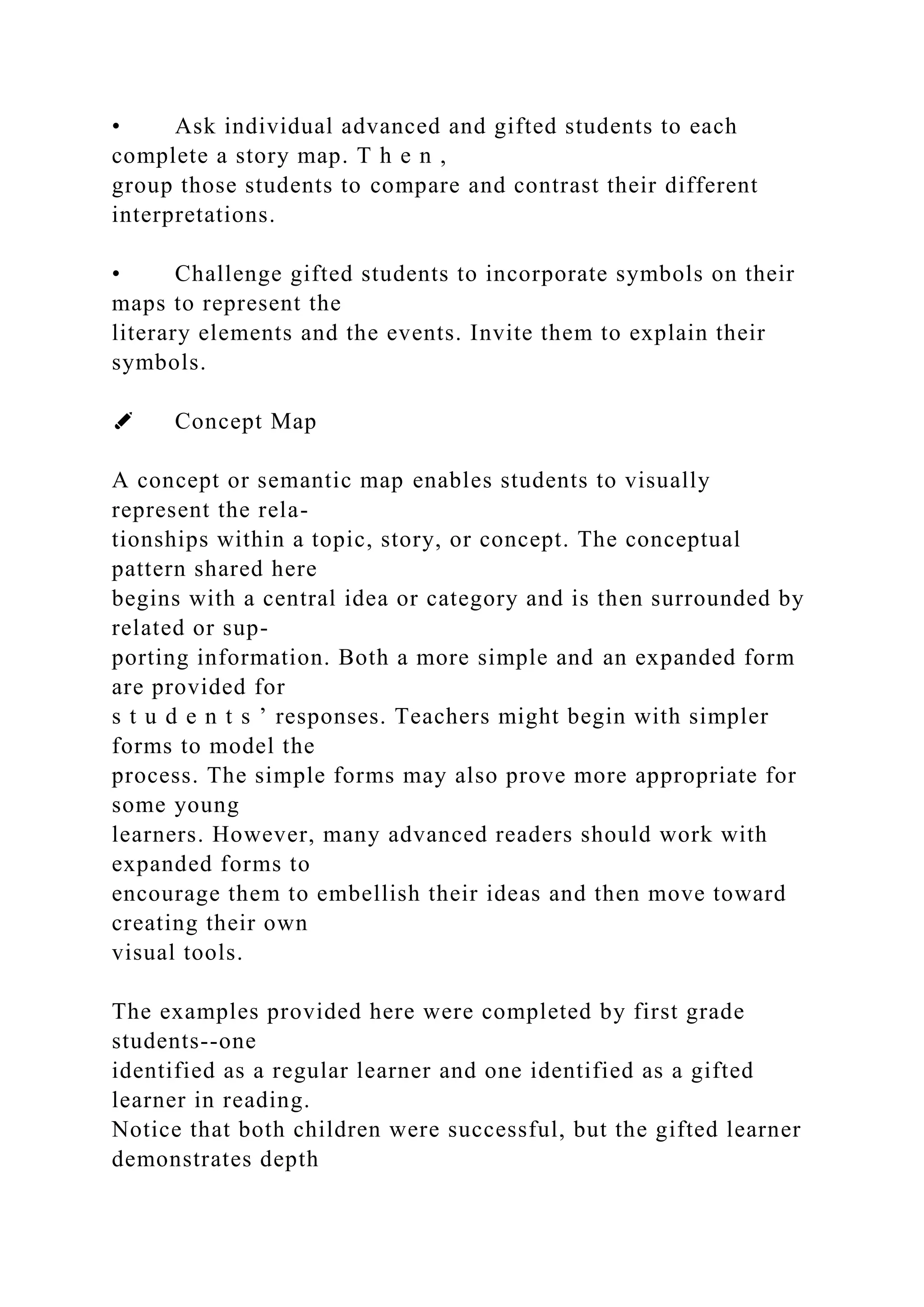 • Ask individual advanced and gifted students to each
complete a story map. T h e n ,
group those students to compare and contrast their different
interpretations.
• Challenge gifted students to incorporate symbols on their
maps to represent the
literary elements and the events. Invite them to explain their
symbols.
✐ Concept Map
A concept or semantic map enables students to visually
represent the rela-
tionships within a topic, story, or concept. The conceptual
pattern shared here
begins with a central idea or category and is then surrounded by
related or sup-
porting information. Both a more simple and an expanded form
are provided for
s t u d e n t s ’ responses. Teachers might begin with simpler
forms to model the
process. The simple forms may also prove more appropriate for
some young
learners. However, many advanced readers should work with
expanded forms to
encourage them to embellish their ideas and then move toward
creating their own
visual tools.
The examples provided here were completed by first grade
students--one
identified as a regular learner and one identified as a gifted
learner in reading.
Notice that both children were successful, but the gifted learner
demonstrates depth
 