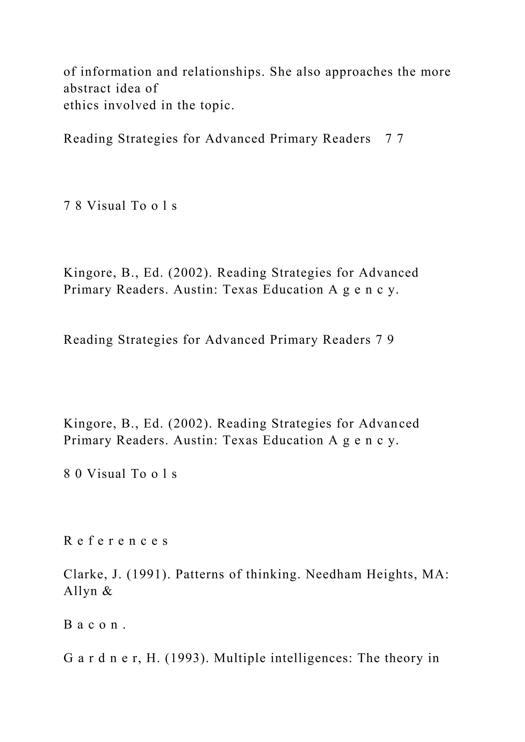 of information and relationships. She also approaches the more
abstract idea of
ethics involved in the topic.
Reading Strategies for Advanced Primary Readers 7 7
7 8 Visual To o l s
Kingore, B., Ed. (2002). Reading Strategies for Advanced
Primary Readers. Austin: Texas Education A g e n c y.
Reading Strategies for Advanced Primary Readers 7 9
Kingore, B., Ed. (2002). Reading Strategies for Advanced
Primary Readers. Austin: Texas Education A g e n c y.
8 0 Visual To o l s
R e f e r e n c e s
Clarke, J. (1991). Patterns of thinking. Needham Heights, MA:
Allyn &
B a c o n .
G a r d n e r, H. (1993). Multiple intelligences: The theory in
 