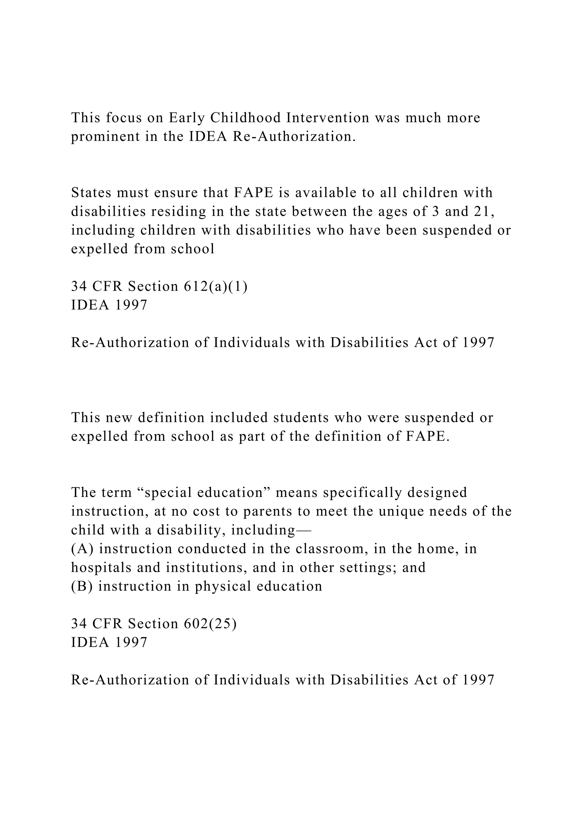This focus on Early Childhood Intervention was much more
prominent in the IDEA Re-Authorization.
States must ensure that FAPE is available to all children with
disabilities residing in the state between the ages of 3 and 21,
including children with disabilities who have been suspended or
expelled from school
34 CFR Section 612(a)(1)
IDEA 1997
Re-Authorization of Individuals with Disabilities Act of 1997
This new definition included students who were suspended or
expelled from school as part of the definition of FAPE.
The term “special education” means specifically designed
instruction, at no cost to parents to meet the unique needs of the
child with a disability, including—
(A) instruction conducted in the classroom, in the home, in
hospitals and institutions, and in other settings; and
(B) instruction in physical education
34 CFR Section 602(25)
IDEA 1997
Re-Authorization of Individuals with Disabilities Act of 1997
 
