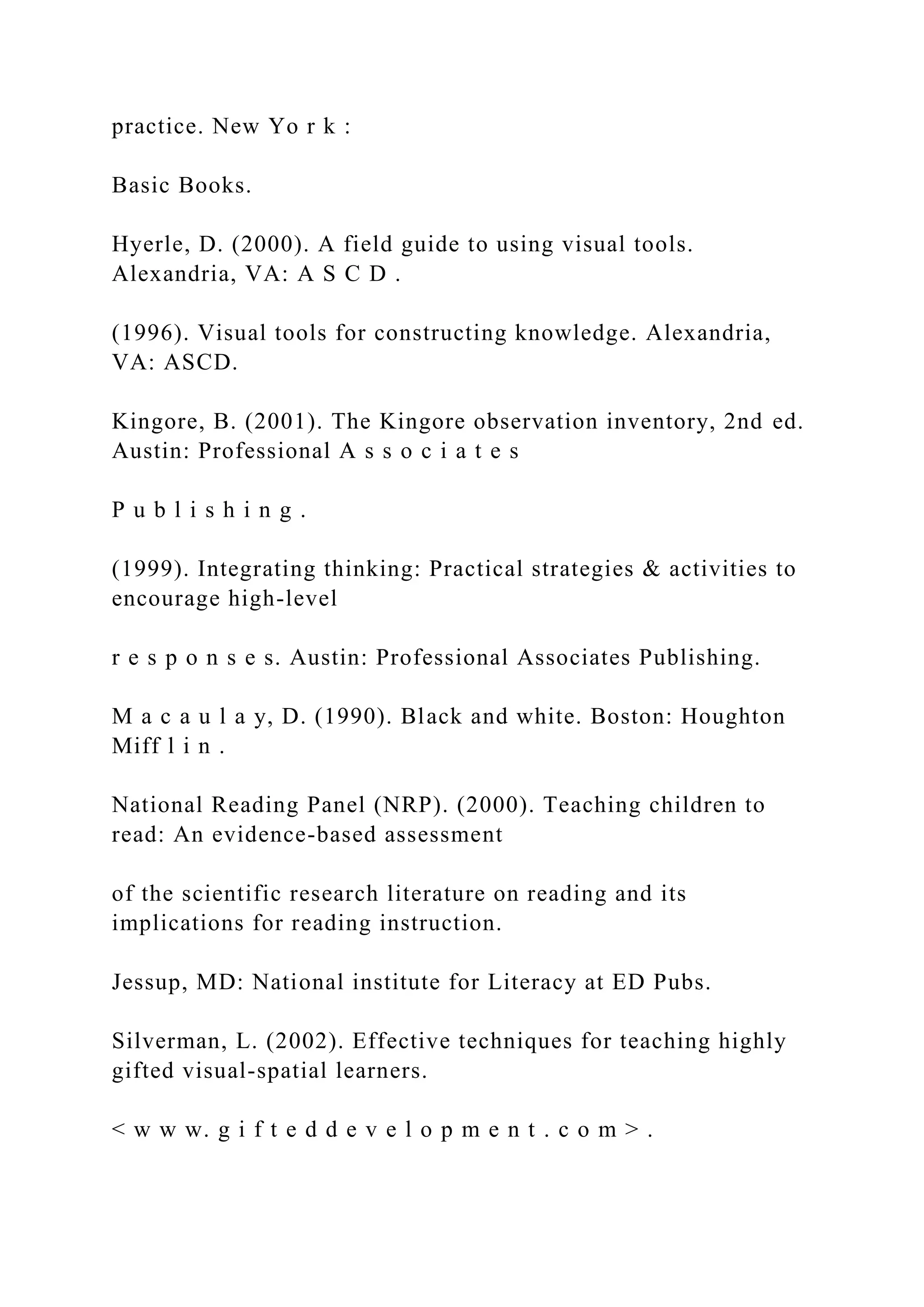 practice. New Yo r k :
Basic Books.
Hyerle, D. (2000). A field guide to using visual tools.
Alexandria, VA: A S C D .
(1996). Visual tools for constructing knowledge. Alexandria,
VA: ASCD.
Kingore, B. (2001). The Kingore observation inventory, 2nd ed.
Austin: Professional A s s o c i a t e s
P u b l i s h i n g .
(1999). Integrating thinking: Practical strategies & activities to
encourage high-level
r e s p o n s e s. Austin: Professional Associates Publishing.
M a c a u l a y, D. (1990). Black and white. Boston: Houghton
Miff l i n .
National Reading Panel (NRP). (2000). Teaching children to
read: An evidence-based assessment
of the scientific research literature on reading and its
implications for reading instruction.
Jessup, MD: National institute for Literacy at ED Pubs.
Silverman, L. (2002). Effective techniques for teaching highly
gifted visual-spatial learners.
< w w w. g i f t e d d e v e l o p m e n t . c o m > .
 