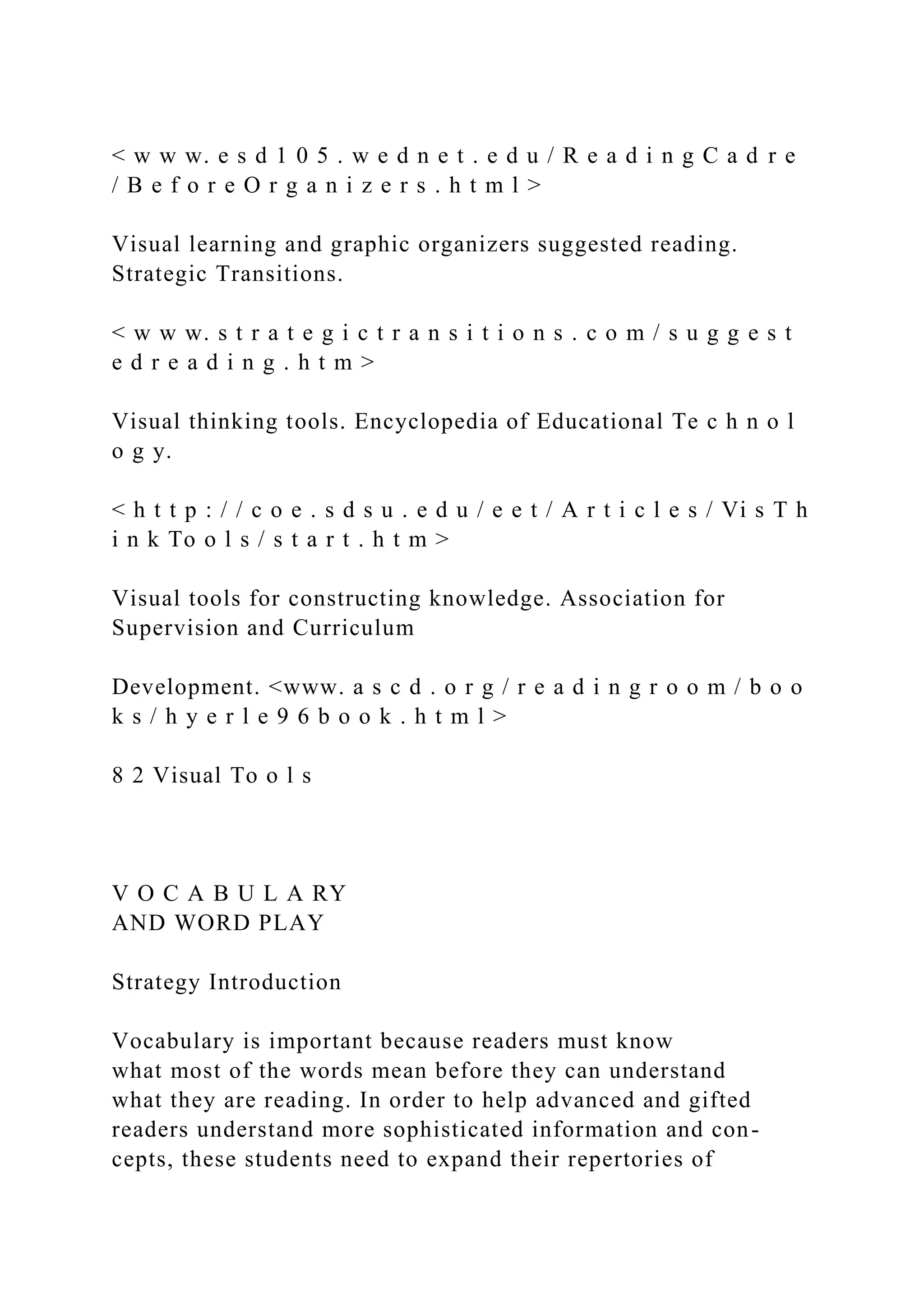 < w w w. e s d 1 0 5 . w e d n e t . e d u / R e a d i n g C a d r e
/ B e f o r e O r g a n i z e r s . h t m l >
Visual learning and graphic organizers suggested reading.
Strategic Transitions.
< w w w. s t r a t e g i c t r a n s i t i o n s . c o m / s u g g e s t
e d r e a d i n g . h t m >
Visual thinking tools. Encyclopedia of Educational Te c h n o l
o g y.
< h t t p : / / c o e . s d s u . e d u / e e t / A r t i c l e s / Vi s T h
i n k To o l s / s t a r t . h t m >
Visual tools for constructing knowledge. Association for
Supervision and Curriculum
Development. <www. a s c d . o r g / r e a d i n g r o o m / b o o
k s / h y e r l e 9 6 b o o k . h t m l >
8 2 Visual To o l s
V O C A B U L A RY
AND WORD PLAY
Strategy Introduction
Vocabulary is important because readers must know
what most of the words mean before they can understand
what they are reading. In order to help advanced and gifted
readers understand more sophisticated information and con-
cepts, these students need to expand their repertories of
 
