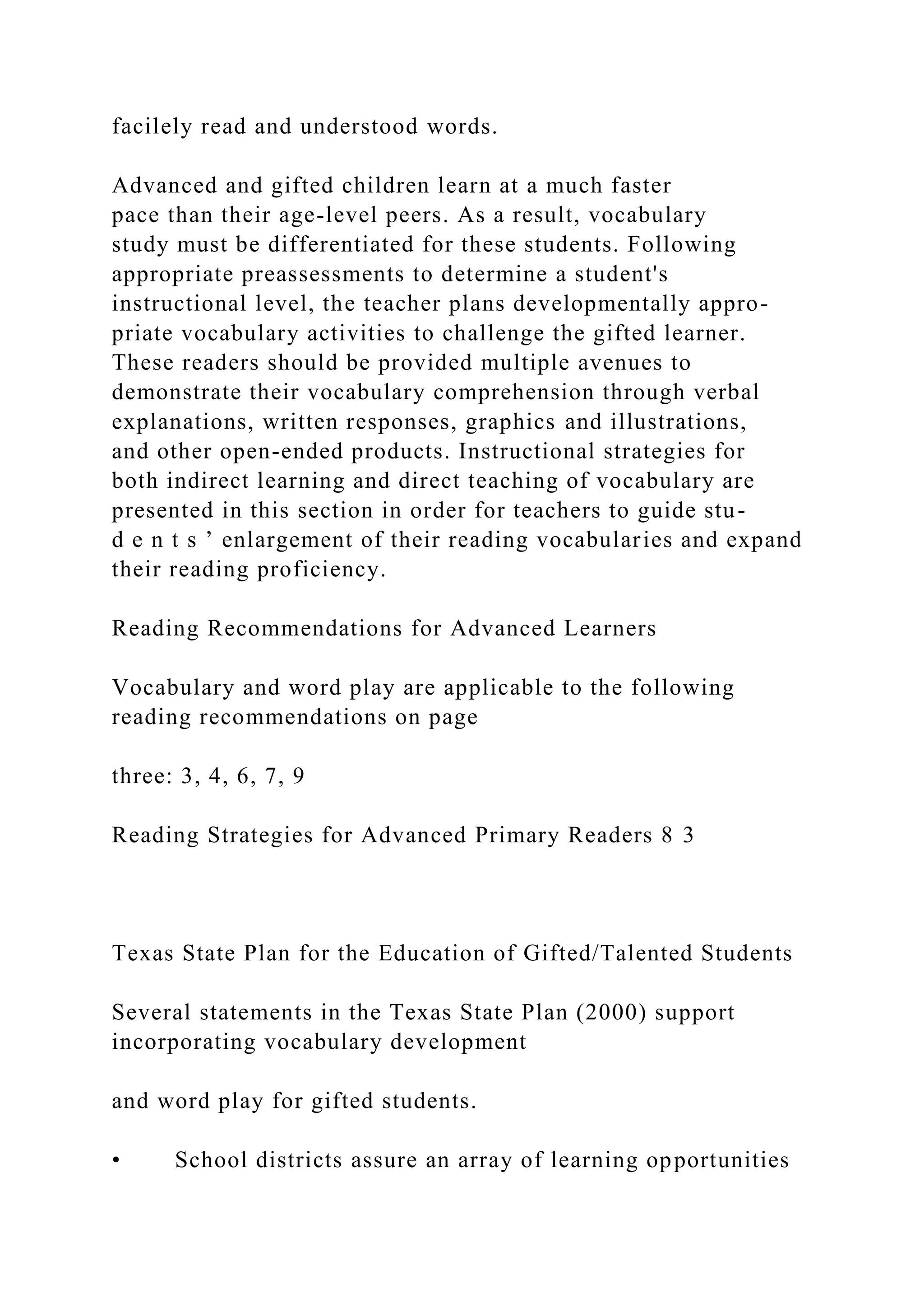 facilely read and understood words.
Advanced and gifted children learn at a much faster
pace than their age-level peers. As a result, vocabulary
study must be differentiated for these students. Following
appropriate preassessments to determine a student's
instructional level, the teacher plans developmentally appro-
priate vocabulary activities to challenge the gifted learner.
These readers should be provided multiple avenues to
demonstrate their vocabulary comprehension through verbal
explanations, written responses, graphics and illustrations,
and other open-ended products. Instructional strategies for
both indirect learning and direct teaching of vocabulary are
presented in this section in order for teachers to guide stu-
d e n t s ’ enlargement of their reading vocabularies and expand
their reading proficiency.
Reading Recommendations for Advanced Learners
Vocabulary and word play are applicable to the following
reading recommendations on page
three: 3, 4, 6, 7, 9
Reading Strategies for Advanced Primary Readers 8 3
Texas State Plan for the Education of Gifted/Talented Students
Several statements in the Texas State Plan (2000) support
incorporating vocabulary development
and word play for gifted students.
• School districts assure an array of learning opportunities
 