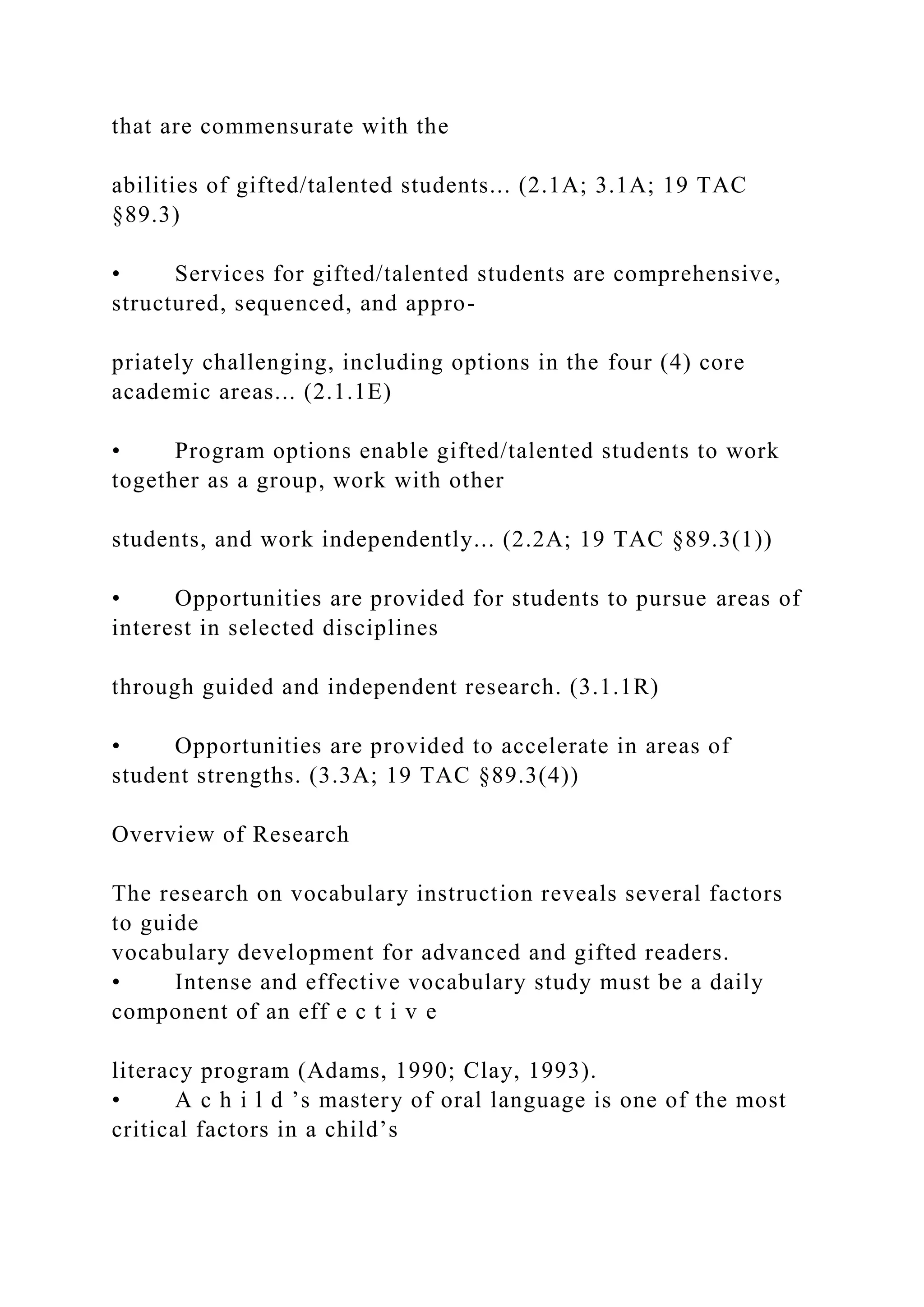 that are commensurate with the
abilities of gifted/talented students... (2.1A; 3.1A; 19 TAC
§89.3)
• Services for gifted/talented students are comprehensive,
structured, sequenced, and appro-
priately challenging, including options in the four (4) core
academic areas... (2.1.1E)
• Program options enable gifted/talented students to work
together as a group, work with other
students, and work independently... (2.2A; 19 TAC §89.3(1))
• Opportunities are provided for students to pursue areas of
interest in selected disciplines
through guided and independent research. (3.1.1R)
• Opportunities are provided to accelerate in areas of
student strengths. (3.3A; 19 TAC §89.3(4))
Overview of Research
The research on vocabulary instruction reveals several factors
to guide
vocabulary development for advanced and gifted readers.
• Intense and effective vocabulary study must be a daily
component of an eff e c t i v e
literacy program (Adams, 1990; Clay, 1993).
• A c h i l d ’s mastery of oral language is one of the most
critical factors in a child’s
 