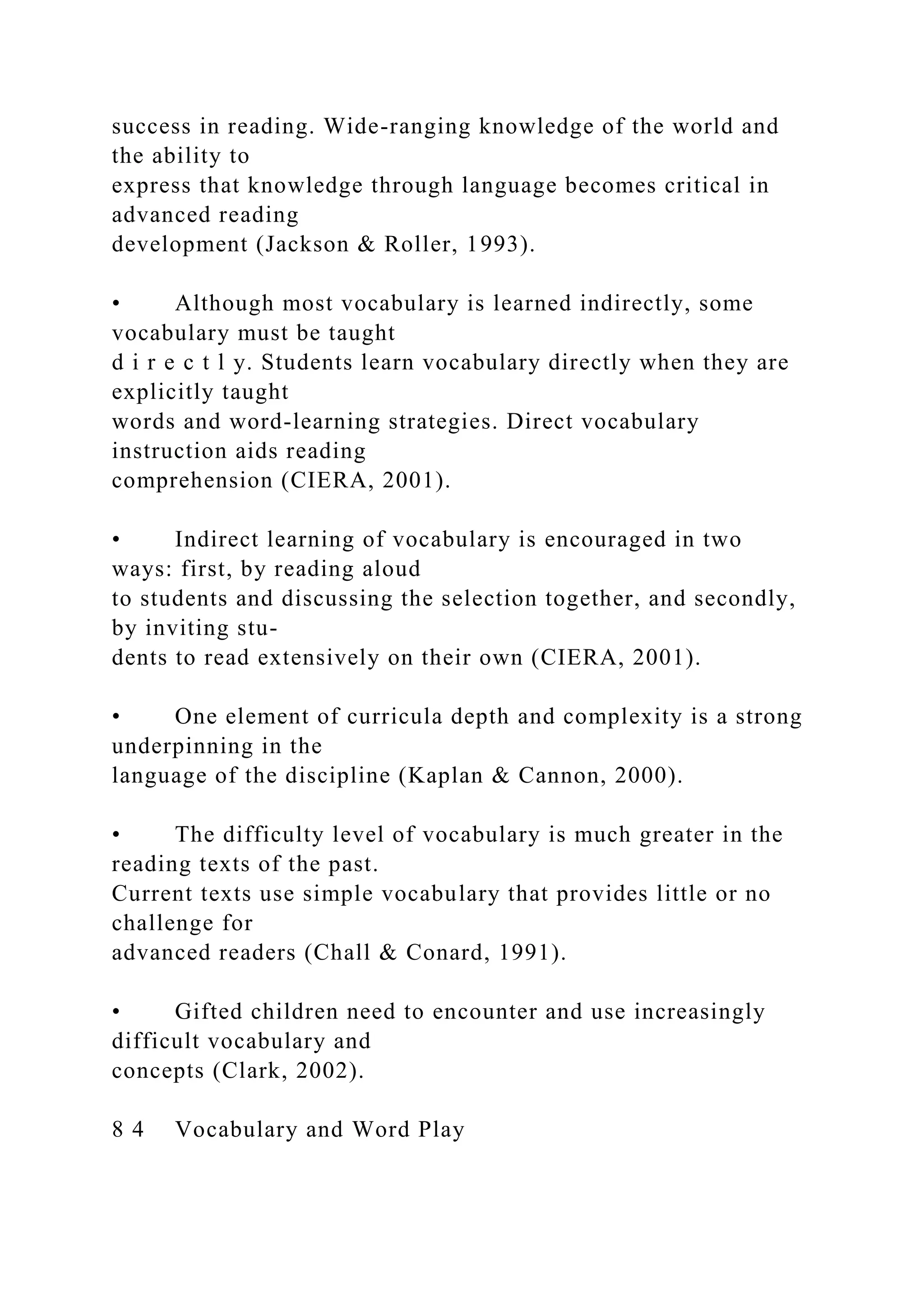 success in reading. Wide-ranging knowledge of the world and
the ability to
express that knowledge through language becomes critical in
advanced reading
development (Jackson & Roller, 1993).
• Although most vocabulary is learned indirectly, some
vocabulary must be taught
d i r e c t l y. Students learn vocabulary directly when they are
explicitly taught
words and word-learning strategies. Direct vocabulary
instruction aids reading
comprehension (CIERA, 2001).
• Indirect learning of vocabulary is encouraged in two
ways: first, by reading aloud
to students and discussing the selection together, and secondly,
by inviting stu-
dents to read extensively on their own (CIERA, 2001).
• One element of curricula depth and complexity is a strong
underpinning in the
language of the discipline (Kaplan & Cannon, 2000).
• The difficulty level of vocabulary is much greater in the
reading texts of the past.
Current texts use simple vocabulary that provides little or no
challenge for
advanced readers (Chall & Conard, 1991).
• Gifted children need to encounter and use increasingly
difficult vocabulary and
concepts (Clark, 2002).
8 4 Vocabulary and Word Play
 