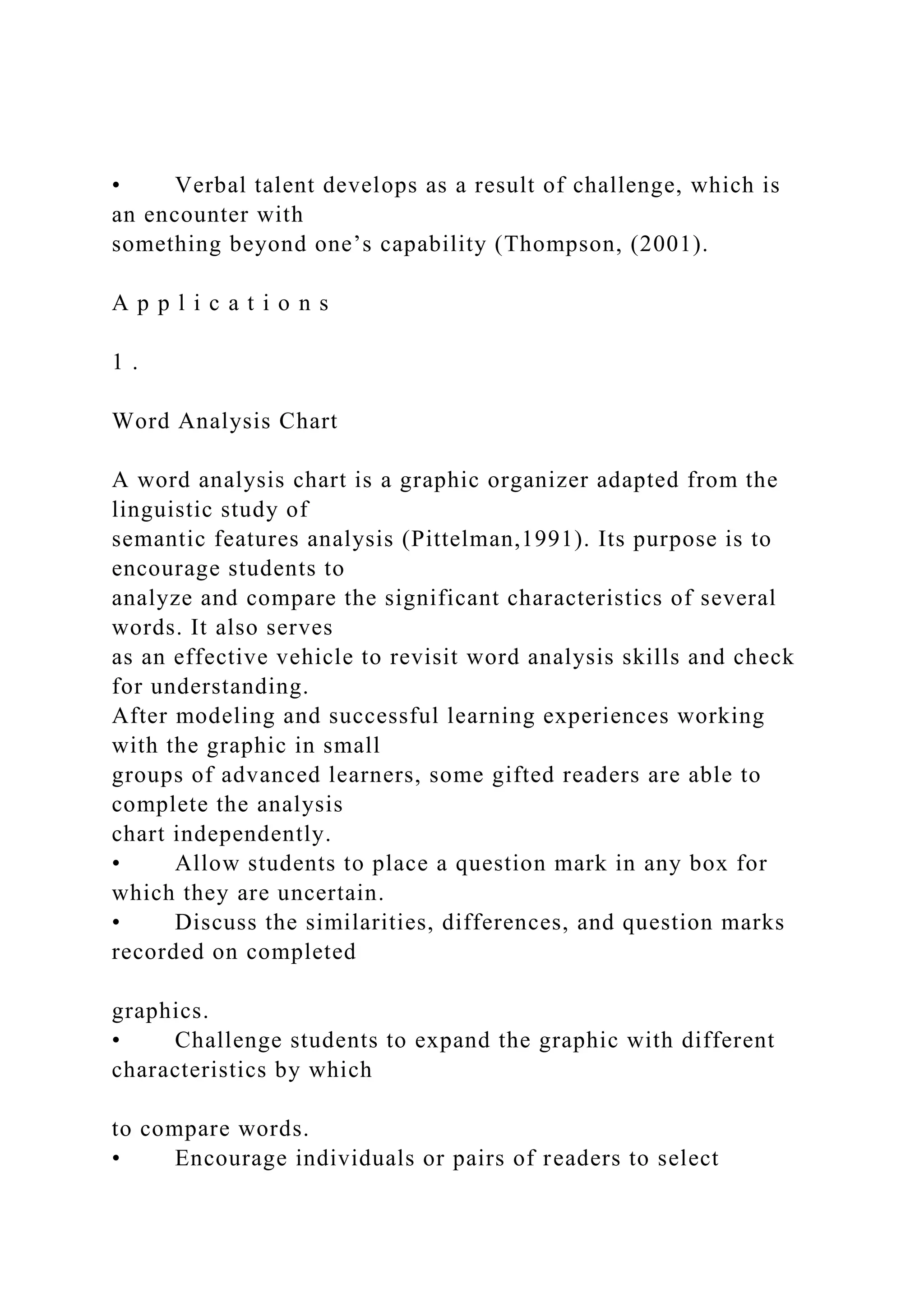 • Verbal talent develops as a result of challenge, which is
an encounter with
something beyond one’s capability (Thompson, (2001).
A p p l i c a t i o n s
1 .
Word Analysis Chart
A word analysis chart is a graphic organizer adapted from the
linguistic study of
semantic features analysis (Pittelman,1991). Its purpose is to
encourage students to
analyze and compare the significant characteristics of several
words. It also serves
as an effective vehicle to revisit word analysis skills and check
for understanding.
After modeling and successful learning experiences working
with the graphic in small
groups of advanced learners, some gifted readers are able to
complete the analysis
chart independently.
• Allow students to place a question mark in any box for
which they are uncertain.
• Discuss the similarities, differences, and question marks
recorded on completed
graphics.
• Challenge students to expand the graphic with different
characteristics by which
to compare words.
• Encourage individuals or pairs of readers to select
 