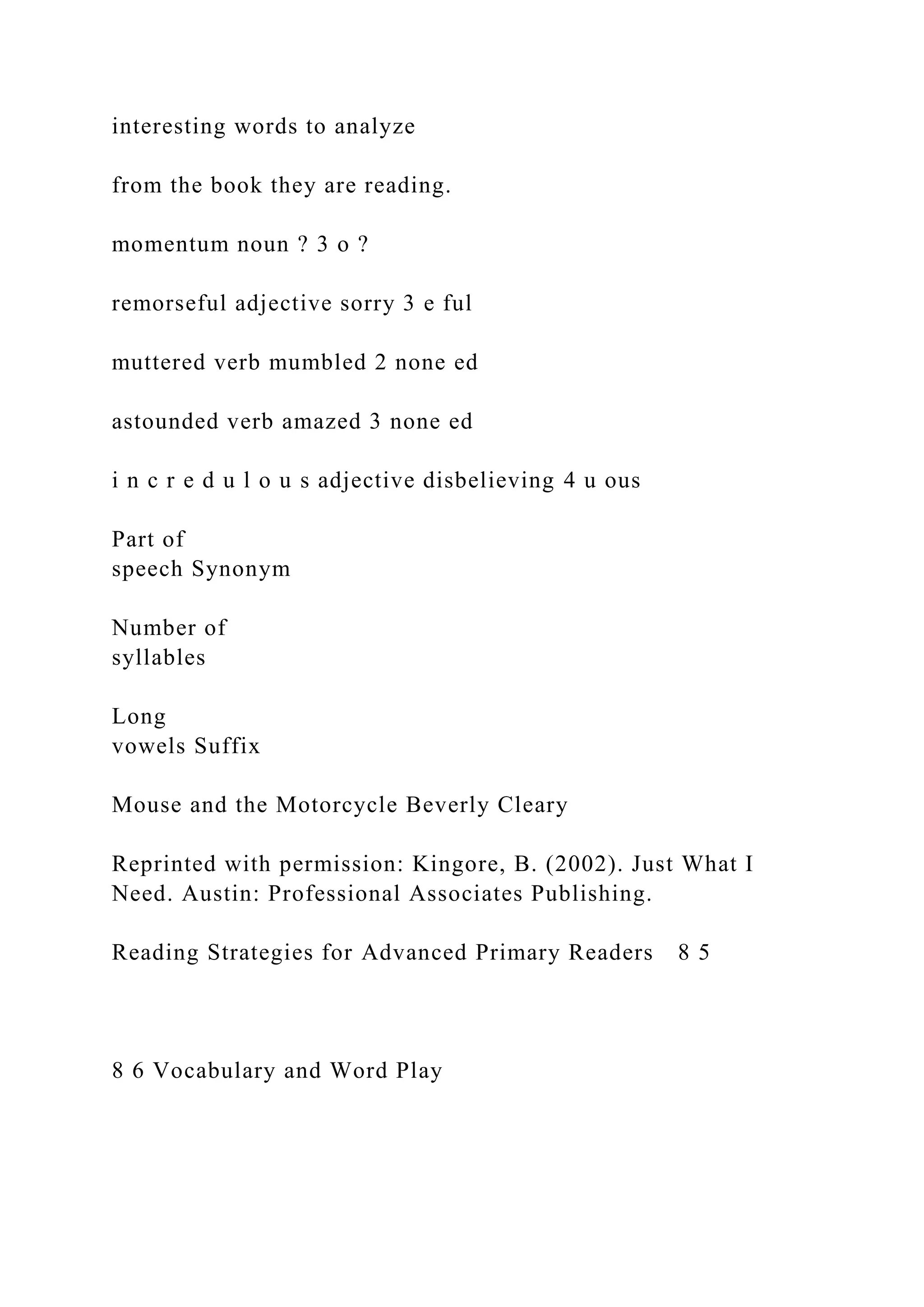 interesting words to analyze
from the book they are reading.
momentum noun ? 3 o ?
remorseful adjective sorry 3 e ful
muttered verb mumbled 2 none ed
astounded verb amazed 3 none ed
i n c r e d u l o u s adjective disbelieving 4 u ous
Part of
speech Synonym
Number of
syllables
Long
vowels Suffix
Mouse and the Motorcycle Beverly Cleary
Reprinted with permission: Kingore, B. (2002). Just What I
Need. Austin: Professional Associates Publishing.
Reading Strategies for Advanced Primary Readers 8 5
8 6 Vocabulary and Word Play
 