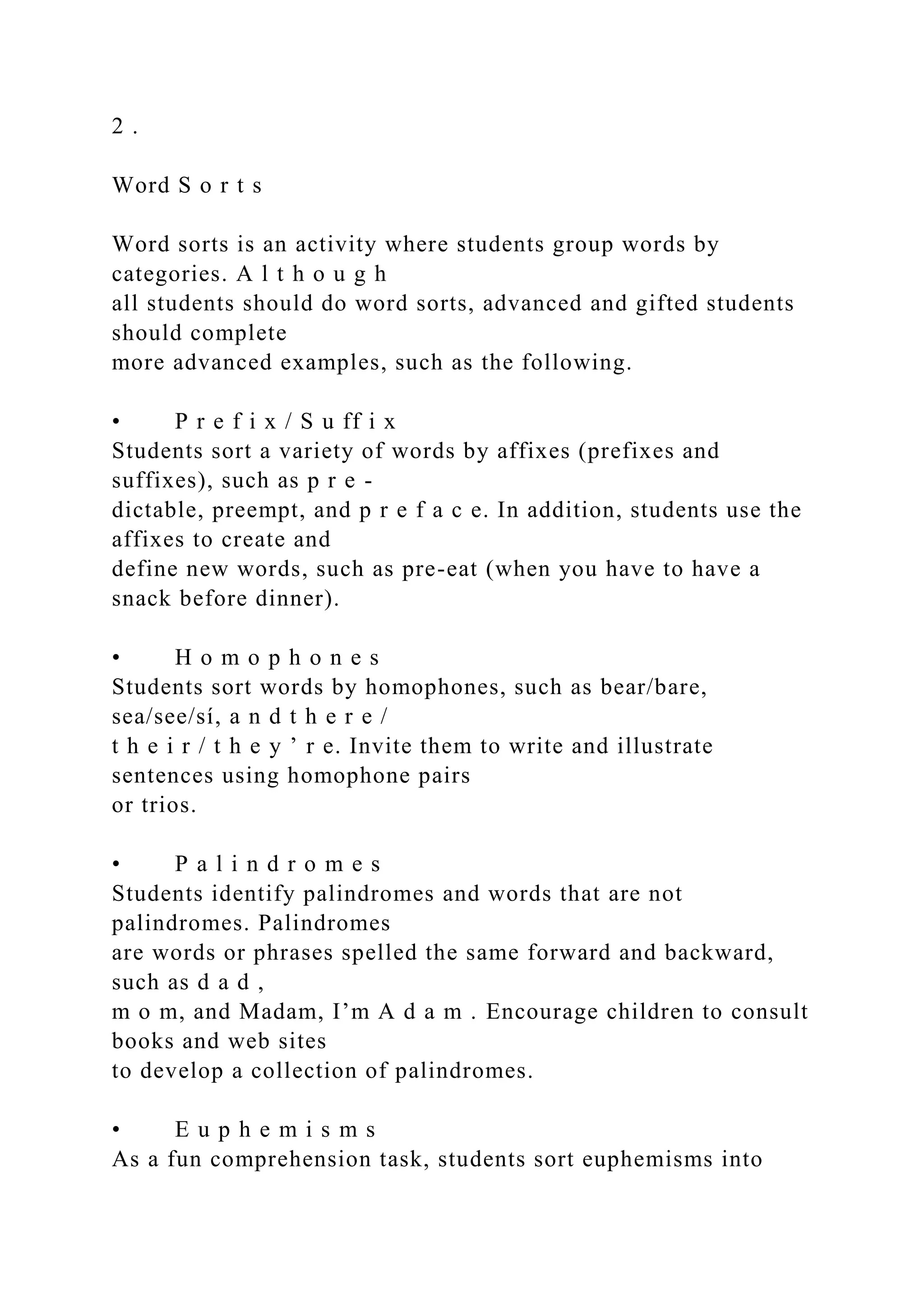 2 .
Word S o r t s
Word sorts is an activity where students group words by
categories. A l t h o u g h
all students should do word sorts, advanced and gifted students
should complete
more advanced examples, such as the following.
• P r e f i x / S u ff i x
Students sort a variety of words by affixes (prefixes and
suffixes), such as p r e -
dictable, preempt, and p r e f a c e. In addition, students use the
affixes to create and
define new words, such as pre-eat (when you have to have a
snack before dinner).
• H o m o p h o n e s
Students sort words by homophones, such as bear/bare,
sea/see/sí, a n d t h e r e /
t h e i r / t h e y ’ r e. Invite them to write and illustrate
sentences using homophone pairs
or trios.
• P a l i n d r o m e s
Students identify palindromes and words that are not
palindromes. Palindromes
are words or phrases spelled the same forward and backward,
such as d a d ,
m o m, and Madam, I’m A d a m . Encourage children to consult
books and web sites
to develop a collection of palindromes.
• E u p h e m i s m s
As a fun comprehension task, students sort euphemisms into
 