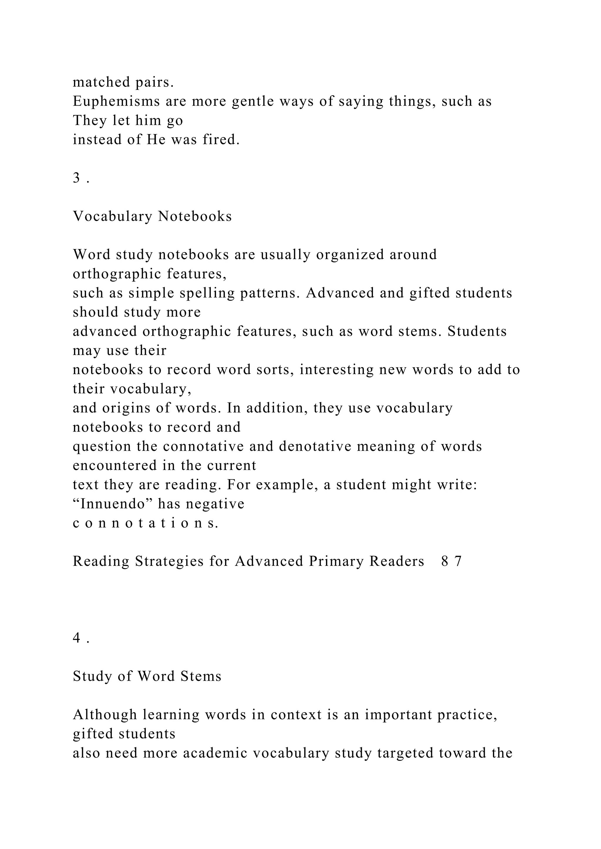 matched pairs.
Euphemisms are more gentle ways of saying things, such as
They let him go
instead of He was fired.
3 .
Vocabulary Notebooks
Word study notebooks are usually organized around
orthographic features,
such as simple spelling patterns. Advanced and gifted students
should study more
advanced orthographic features, such as word stems. Students
may use their
notebooks to record word sorts, interesting new words to add to
their vocabulary,
and origins of words. In addition, they use vocabulary
notebooks to record and
question the connotative and denotative meaning of words
encountered in the current
text they are reading. For example, a student might write:
“Innuendo” has negative
c o n n o t a t i o n s.
Reading Strategies for Advanced Primary Readers 8 7
4 .
Study of Word Stems
Although learning words in context is an important practice,
gifted students
also need more academic vocabulary study targeted toward the
 