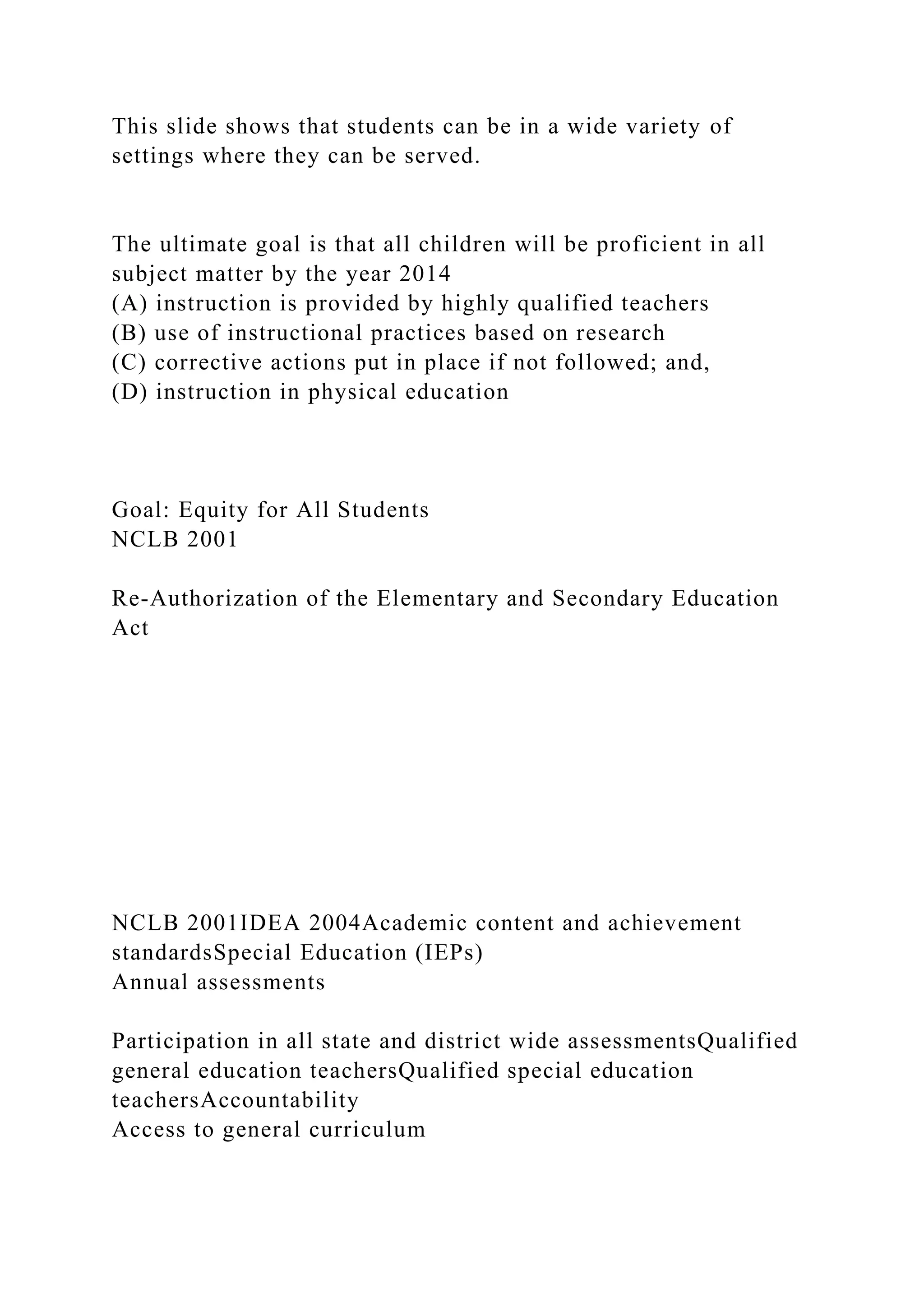 This slide shows that students can be in a wide variety of
settings where they can be served.
The ultimate goal is that all children will be proficient in all
subject matter by the year 2014
(A) instruction is provided by highly qualified teachers
(B) use of instructional practices based on research
(C) corrective actions put in place if not followed; and,
(D) instruction in physical education
Goal: Equity for All Students
NCLB 2001
Re-Authorization of the Elementary and Secondary Education
Act
NCLB 2001IDEA 2004Academic content and achievement
standardsSpecial Education (IEPs)
Annual assessments
Participation in all state and district wide assessmentsQualified
general education teachersQualified special education
teachersAccountability
Access to general curriculum
 