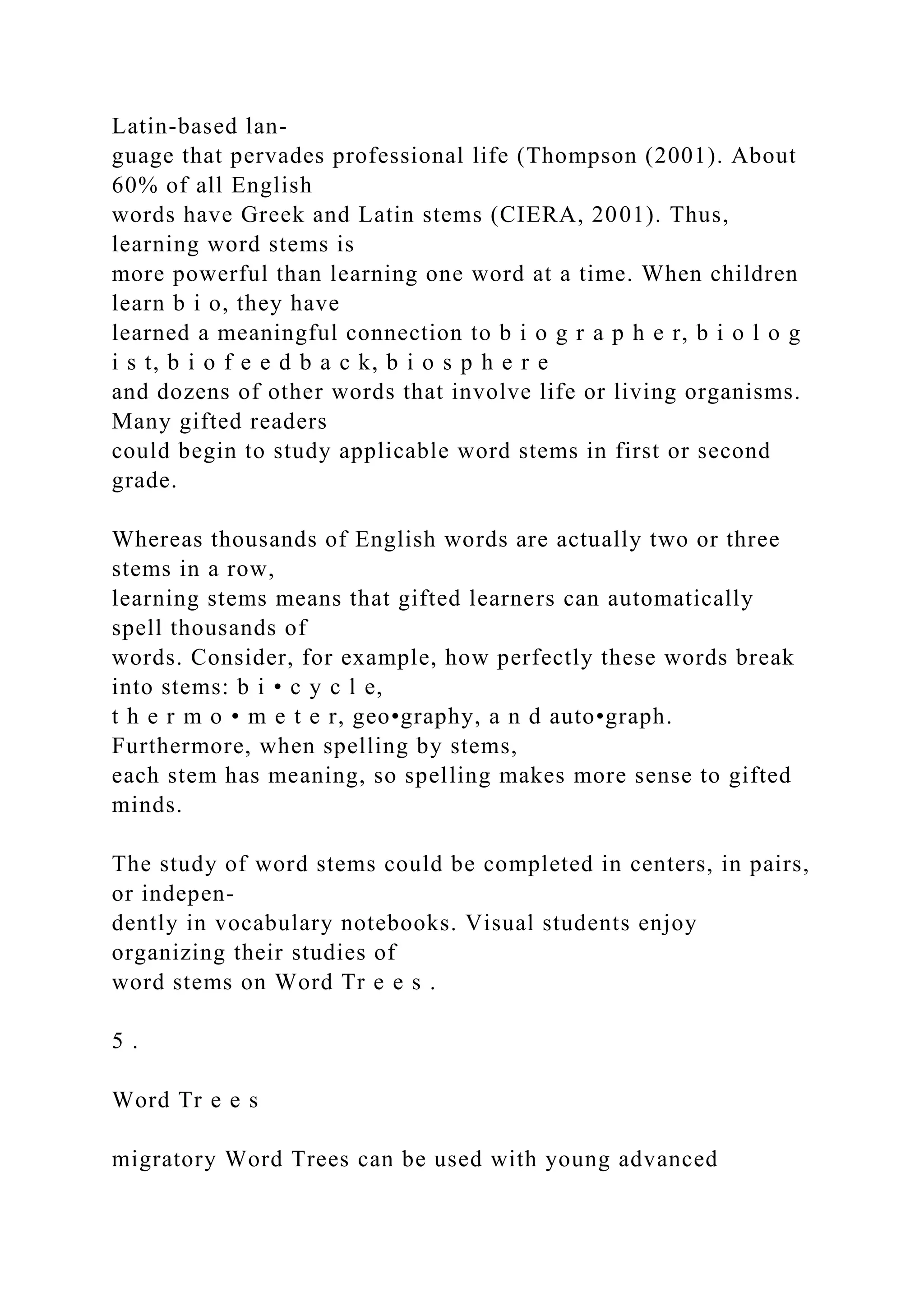 Latin-based lan-
guage that pervades professional life (Thompson (2001). About
60% of all English
words have Greek and Latin stems (CIERA, 2001). Thus,
learning word stems is
more powerful than learning one word at a time. When children
learn b i o, they have
learned a meaningful connection to b i o g r a p h e r, b i o l o g
i s t, b i o f e e d b a c k, b i o s p h e r e
and dozens of other words that involve life or living organisms.
Many gifted readers
could begin to study applicable word stems in first or second
grade.
Whereas thousands of English words are actually two or three
stems in a row,
learning stems means that gifted learners can automatically
spell thousands of
words. Consider, for example, how perfectly these words break
into stems: b i • c y c l e,
t h e r m o • m e t e r, geo•graphy, a n d auto•graph.
Furthermore, when spelling by stems,
each stem has meaning, so spelling makes more sense to gifted
minds.
The study of word stems could be completed in centers, in pairs,
or indepen-
dently in vocabulary notebooks. Visual students enjoy
organizing their studies of
word stems on Word Tr e e s .
5 .
Word Tr e e s
migratory Word Trees can be used with young advanced
 