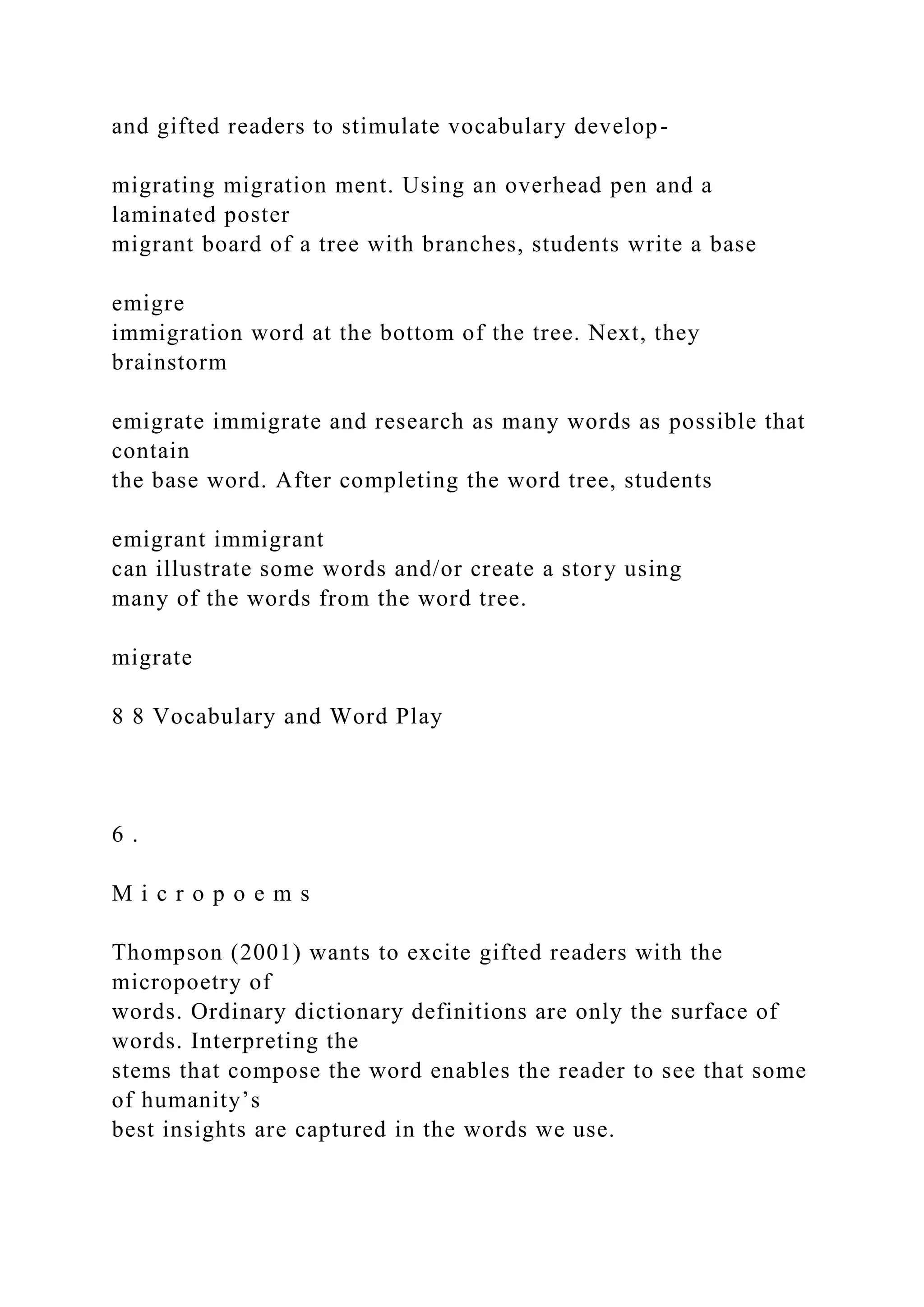 and gifted readers to stimulate vocabulary develop-
migrating migration ment. Using an overhead pen and a
laminated poster
migrant board of a tree with branches, students write a base
emigre
immigration word at the bottom of the tree. Next, they
brainstorm
emigrate immigrate and research as many words as possible that
contain
the base word. After completing the word tree, students
emigrant immigrant
can illustrate some words and/or create a story using
many of the words from the word tree.
migrate
8 8 Vocabulary and Word Play
6 .
M i c r o p o e m s
Thompson (2001) wants to excite gifted readers with the
micropoetry of
words. Ordinary dictionary definitions are only the surface of
words. Interpreting the
stems that compose the word enables the reader to see that some
of humanity’s
best insights are captured in the words we use.
 