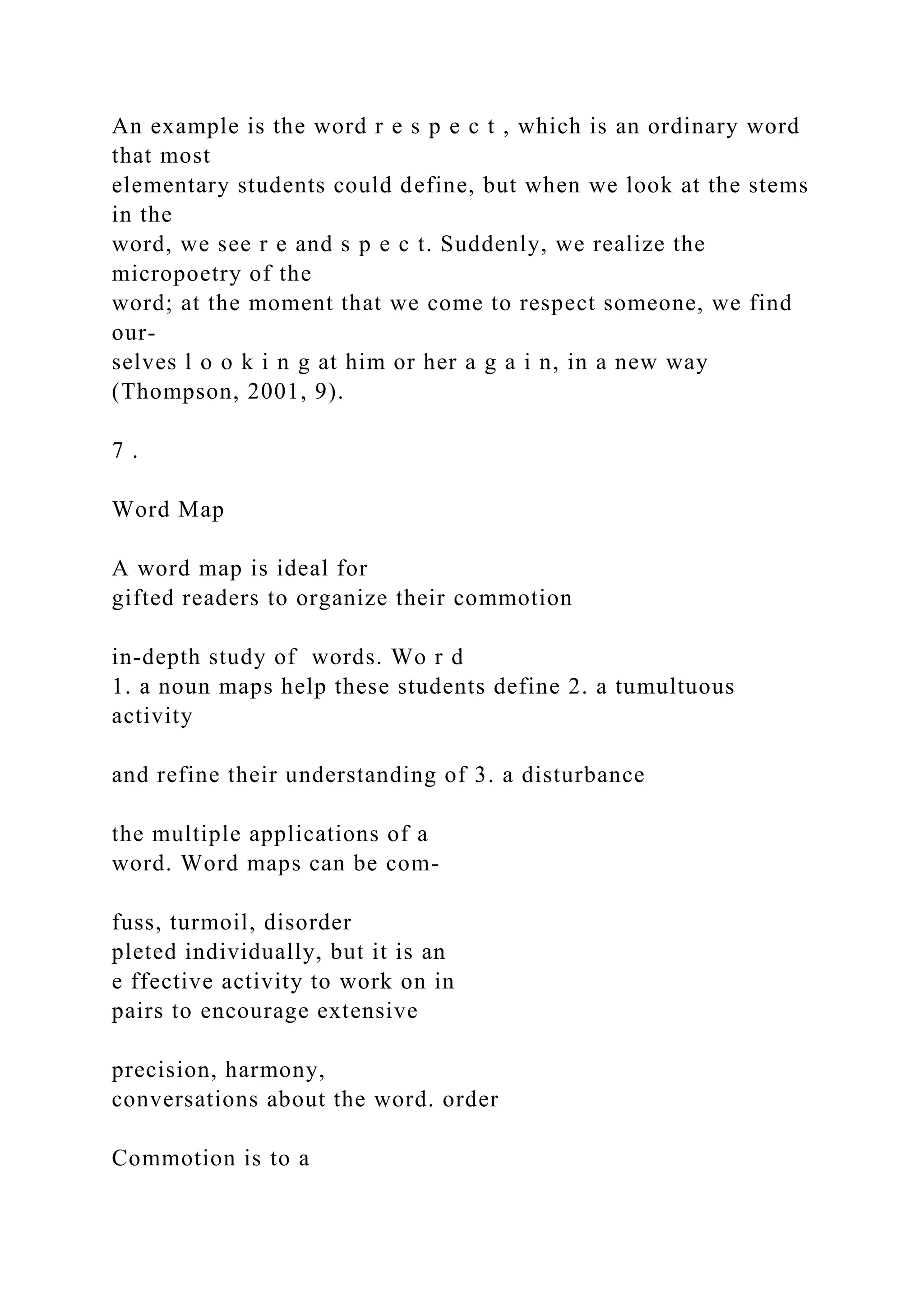 An example is the word r e s p e c t , which is an ordinary word
that most
elementary students could define, but when we look at the stems
in the
word, we see r e and s p e c t. Suddenly, we realize the
micropoetry of the
word; at the moment that we come to respect someone, we find
our-
selves l o o k i n g at him or her a g a i n, in a new way
(Thompson, 2001, 9).
7 .
Word Map
A word map is ideal for
gifted readers to organize their commotion
in-depth study of words. Wo r d
1. a noun maps help these students define 2. a tumultuous
activity
and refine their understanding of 3. a disturbance
the multiple applications of a
word. Word maps can be com-
fuss, turmoil, disorder
pleted individually, but it is an
e ffective activity to work on in
pairs to encourage extensive
precision, harmony,
conversations about the word. order
Commotion is to a
 