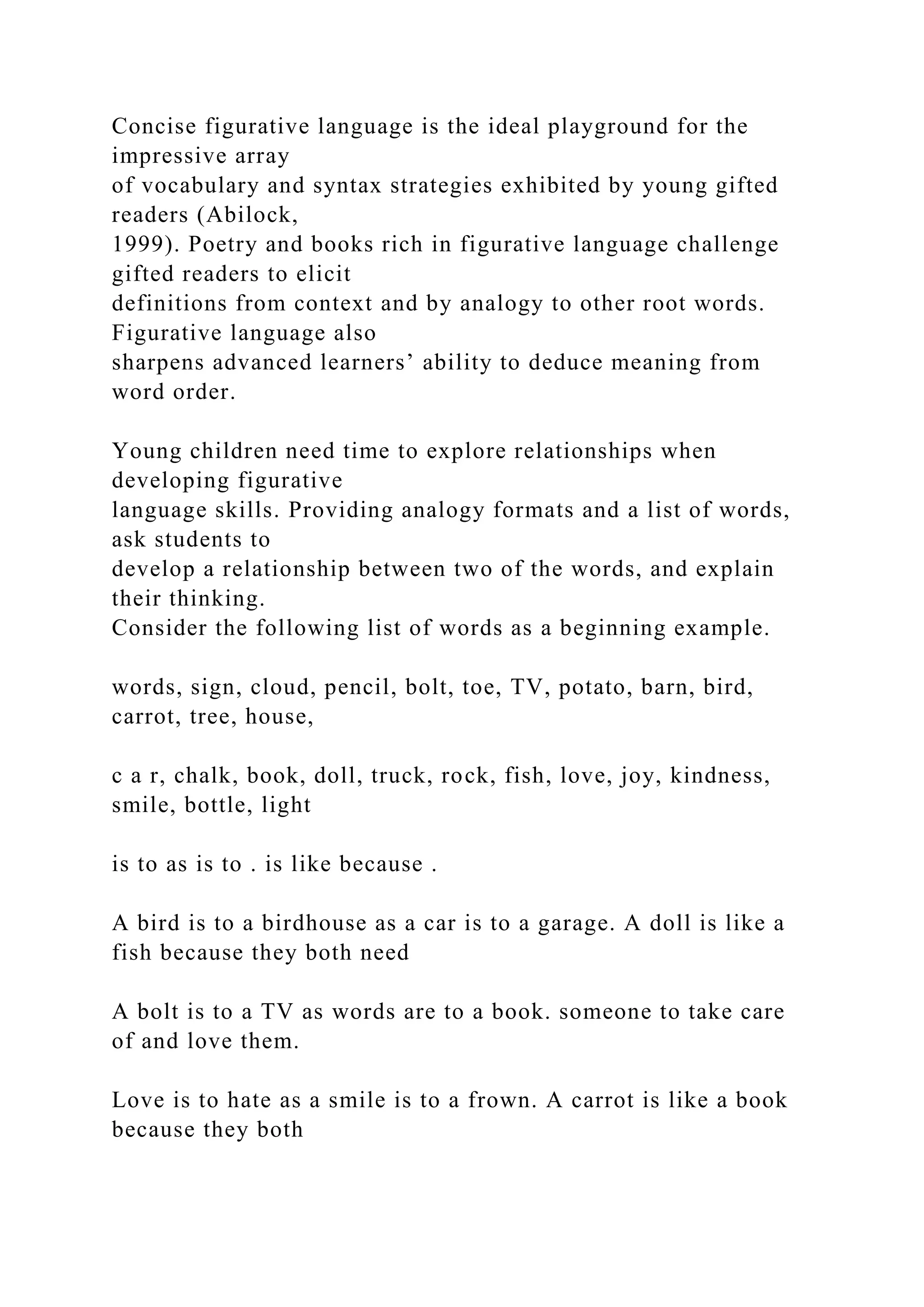 Concise figurative language is the ideal playground for the
impressive array
of vocabulary and syntax strategies exhibited by young gifted
readers (Abilock,
1999). Poetry and books rich in figurative language challenge
gifted readers to elicit
definitions from context and by analogy to other root words.
Figurative language also
sharpens advanced learners’ ability to deduce meaning from
word order.
Young children need time to explore relationships when
developing figurative
language skills. Providing analogy formats and a list of words,
ask students to
develop a relationship between two of the words, and explain
their thinking.
Consider the following list of words as a beginning example.
words, sign, cloud, pencil, bolt, toe, TV, potato, barn, bird,
carrot, tree, house,
c a r, chalk, book, doll, truck, rock, fish, love, joy, kindness,
smile, bottle, light
is to as is to . is like because .
A bird is to a birdhouse as a car is to a garage. A doll is like a
fish because they both need
A bolt is to a TV as words are to a book. someone to take care
of and love them.
Love is to hate as a smile is to a frown. A carrot is like a book
because they both
 