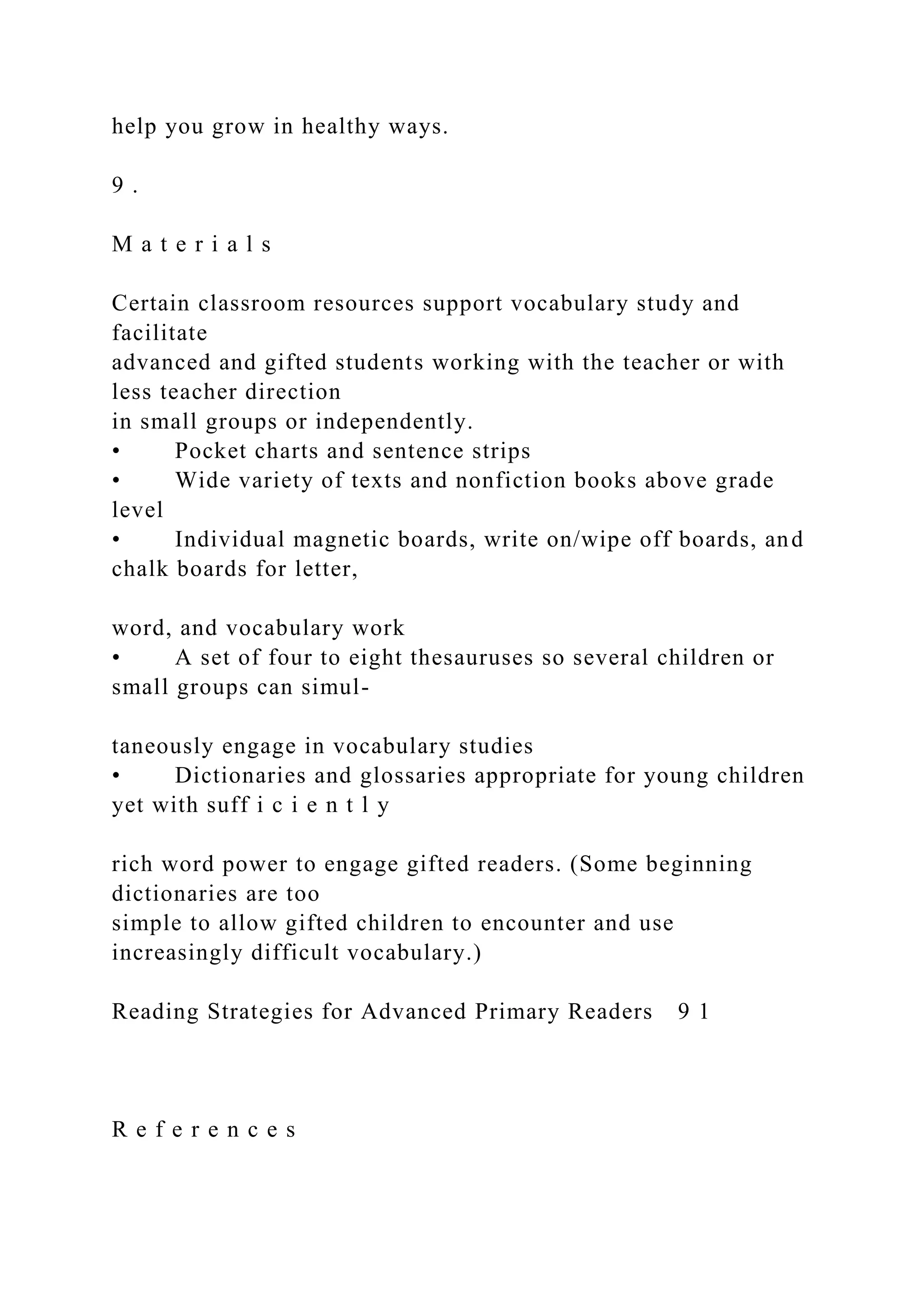 help you grow in healthy ways.
9 .
M a t e r i a l s
Certain classroom resources support vocabulary study and
facilitate
advanced and gifted students working with the teacher or with
less teacher direction
in small groups or independently.
• Pocket charts and sentence strips
• Wide variety of texts and nonfiction books above grade
level
• Individual magnetic boards, write on/wipe off boards, and
chalk boards for letter,
word, and vocabulary work
• A set of four to eight thesauruses so several children or
small groups can simul-
taneously engage in vocabulary studies
• Dictionaries and glossaries appropriate for young children
yet with suff i c i e n t l y
rich word power to engage gifted readers. (Some beginning
dictionaries are too
simple to allow gifted children to encounter and use
increasingly difficult vocabulary.)
Reading Strategies for Advanced Primary Readers 9 1
R e f e r e n c e s
 