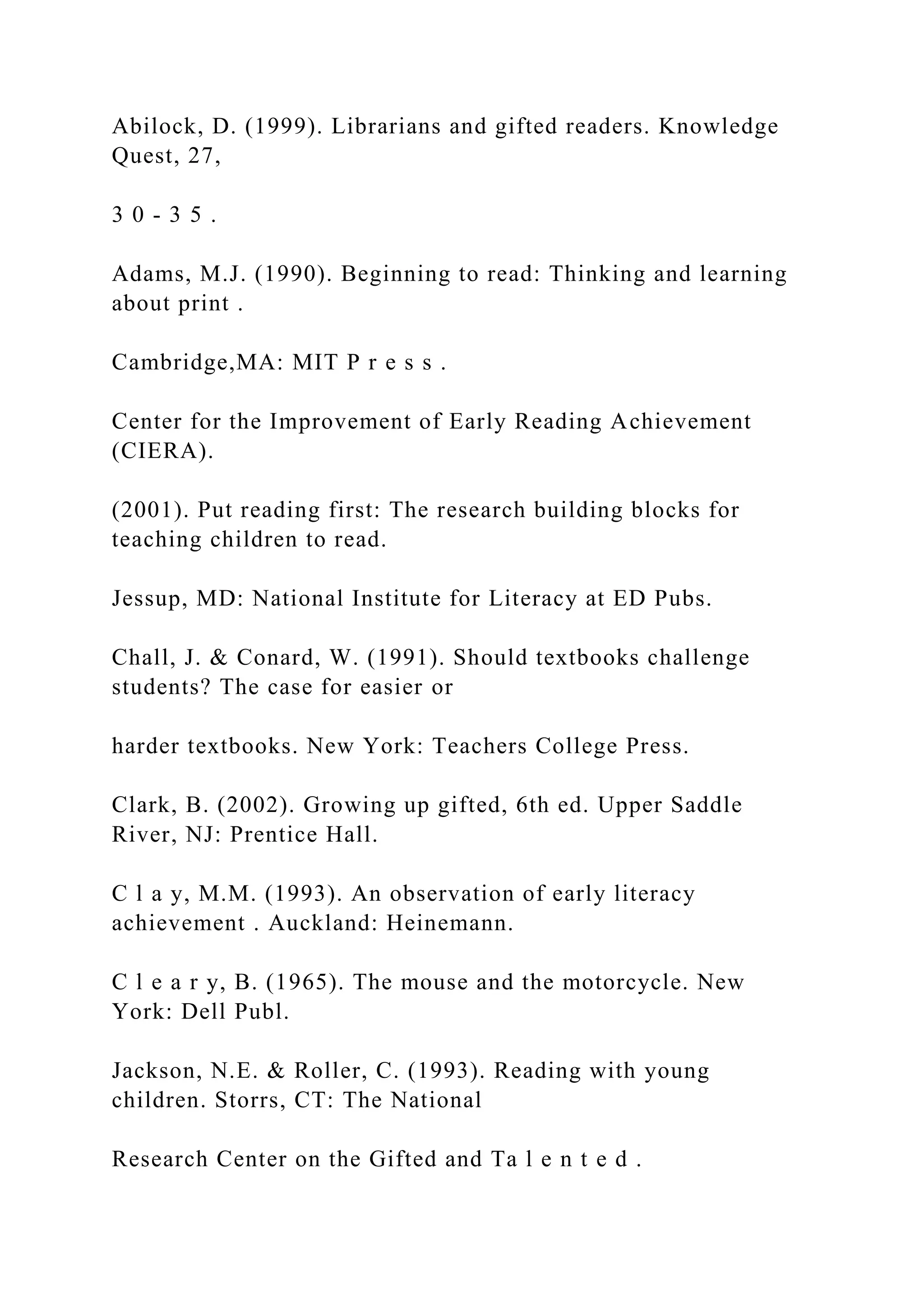 Abilock, D. (1999). Librarians and gifted readers. Knowledge
Quest, 27,
3 0 - 3 5 .
Adams, M.J. (1990). Beginning to read: Thinking and learning
about print .
Cambridge,MA: MIT P r e s s .
Center for the Improvement of Early Reading Achievement
(CIERA).
(2001). Put reading first: The research building blocks for
teaching children to read.
Jessup, MD: National Institute for Literacy at ED Pubs.
Chall, J. & Conard, W. (1991). Should textbooks challenge
students? The case for easier or
harder textbooks. New York: Teachers College Press.
Clark, B. (2002). Growing up gifted, 6th ed. Upper Saddle
River, NJ: Prentice Hall.
C l a y, M.M. (1993). An observation of early literacy
achievement . Auckland: Heinemann.
C l e a r y, B. (1965). The mouse and the motorcycle. New
York: Dell Publ.
Jackson, N.E. & Roller, C. (1993). Reading with young
children. Storrs, CT: The National
Research Center on the Gifted and Ta l e n t e d .
 
