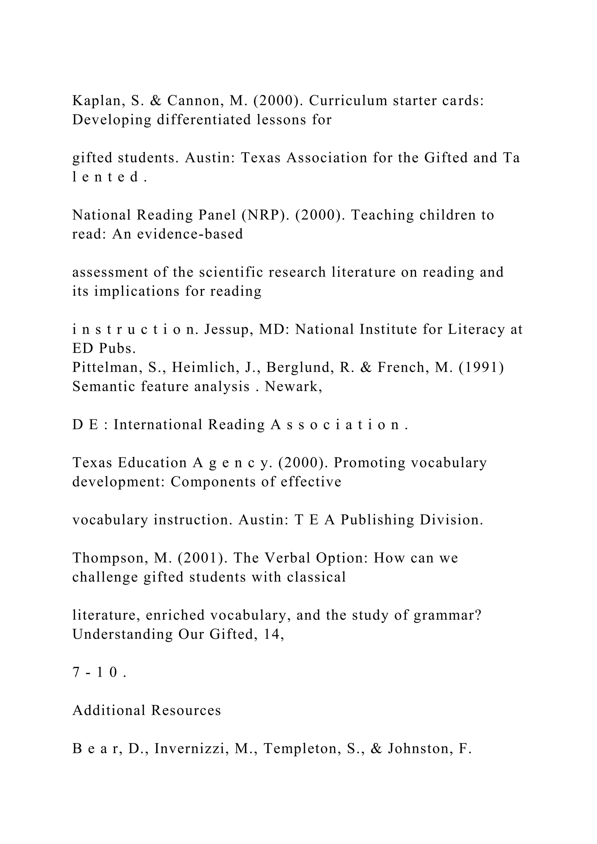 Kaplan, S. & Cannon, M. (2000). Curriculum starter cards:
Developing differentiated lessons for
gifted students. Austin: Texas Association for the Gifted and Ta
l e n t e d .
National Reading Panel (NRP). (2000). Teaching children to
read: An evidence-based
assessment of the scientific research literature on reading and
its implications for reading
i n s t r u c t i o n. Jessup, MD: National Institute for Literacy at
ED Pubs.
Pittelman, S., Heimlich, J., Berglund, R. & French, M. (1991)
Semantic feature analysis . Newark,
D E : International Reading A s s o c i a t i o n .
Texas Education A g e n c y. (2000). Promoting vocabulary
development: Components of effective
vocabulary instruction. Austin: T E A Publishing Division.
Thompson, M. (2001). The Verbal Option: How can we
challenge gifted students with classical
literature, enriched vocabulary, and the study of grammar?
Understanding Our Gifted, 14,
7 - 1 0 .
Additional Resources
B e a r, D., Invernizzi, M., Templeton, S., & Johnston, F.
 