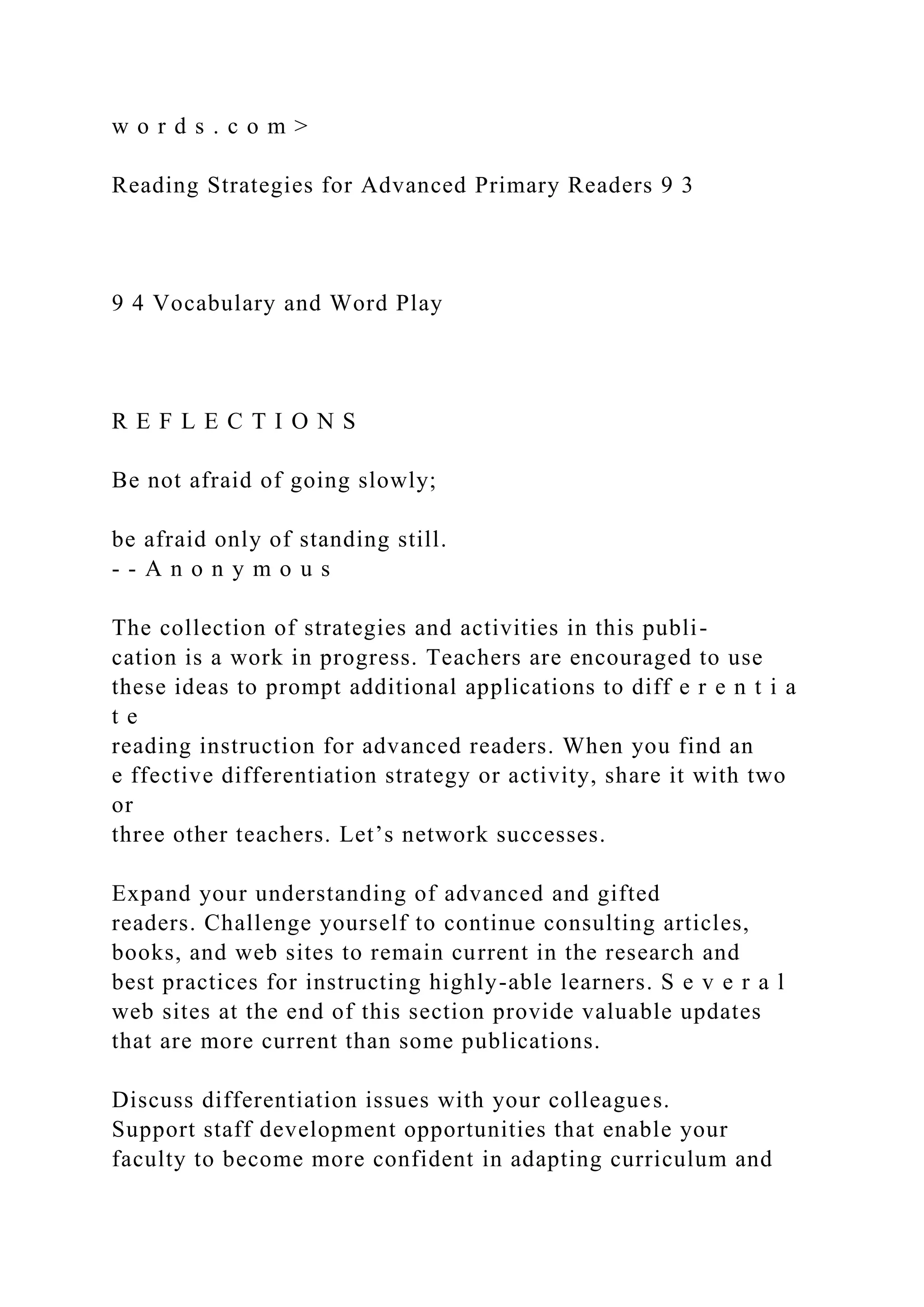 w o r d s . c o m >
Reading Strategies for Advanced Primary Readers 9 3
9 4 Vocabulary and Word Play
R E F L E C T I O N S
Be not afraid of going slowly;
be afraid only of standing still.
- - A n o n y m o u s
The collection of strategies and activities in this publi-
cation is a work in progress. Teachers are encouraged to use
these ideas to prompt additional applications to diff e r e n t i a
t e
reading instruction for advanced readers. When you find an
e ffective differentiation strategy or activity, share it with two
or
three other teachers. Let’s network successes.
Expand your understanding of advanced and gifted
readers. Challenge yourself to continue consulting articles,
books, and web sites to remain current in the research and
best practices for instructing highly-able learners. S e v e r a l
web sites at the end of this section provide valuable updates
that are more current than some publications.
Discuss differentiation issues with your colleagues.
Support staff development opportunities that enable your
faculty to become more confident in adapting curriculum and
 