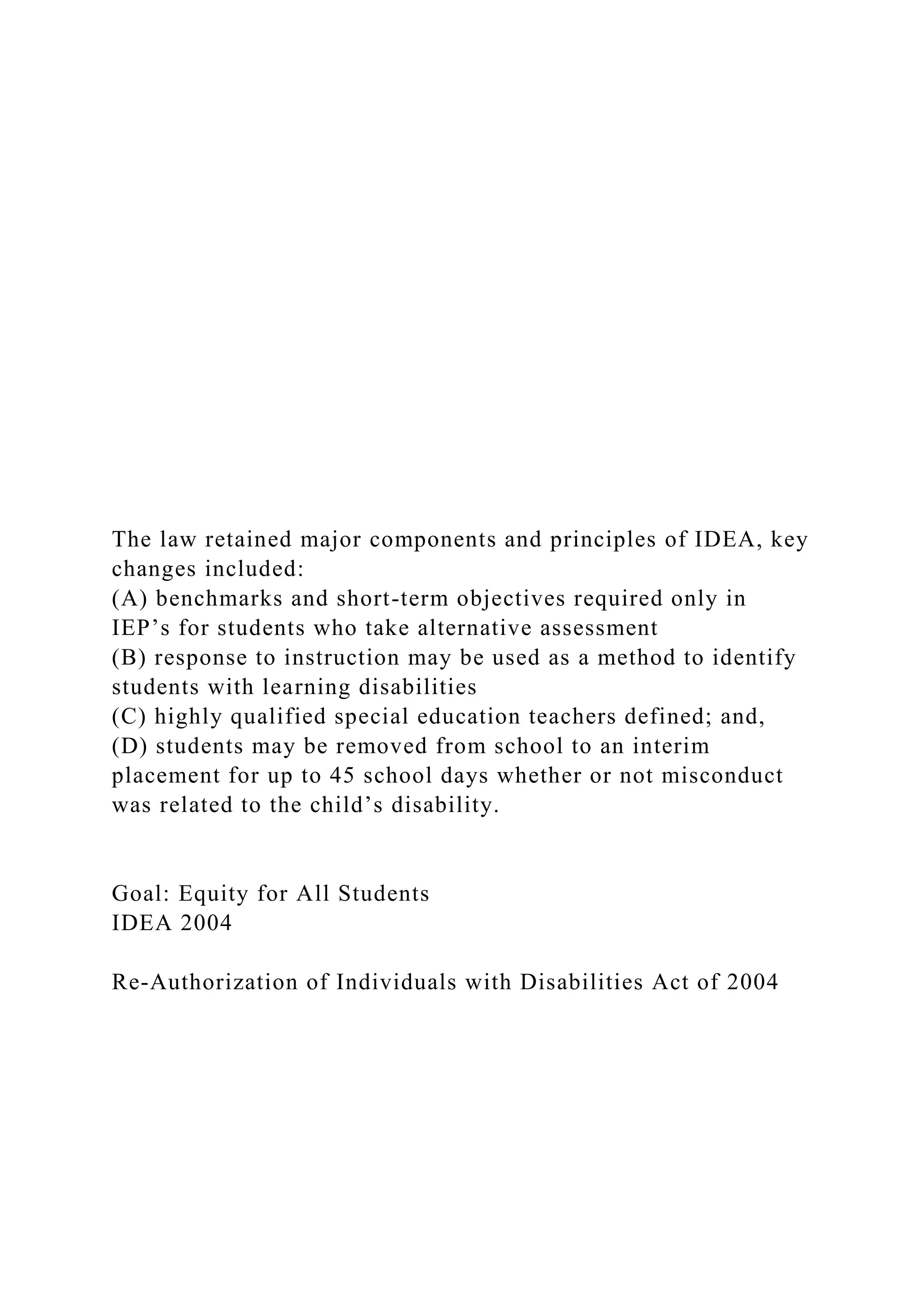 The law retained major components and principles of IDEA, key
changes included:
(A) benchmarks and short-term objectives required only in
IEP’s for students who take alternative assessment
(B) response to instruction may be used as a method to identify
students with learning disabilities
(C) highly qualified special education teachers defined; and,
(D) students may be removed from school to an interim
placement for up to 45 school days whether or not misconduct
was related to the child’s disability.
Goal: Equity for All Students
IDEA 2004
Re-Authorization of Individuals with Disabilities Act of 2004
 