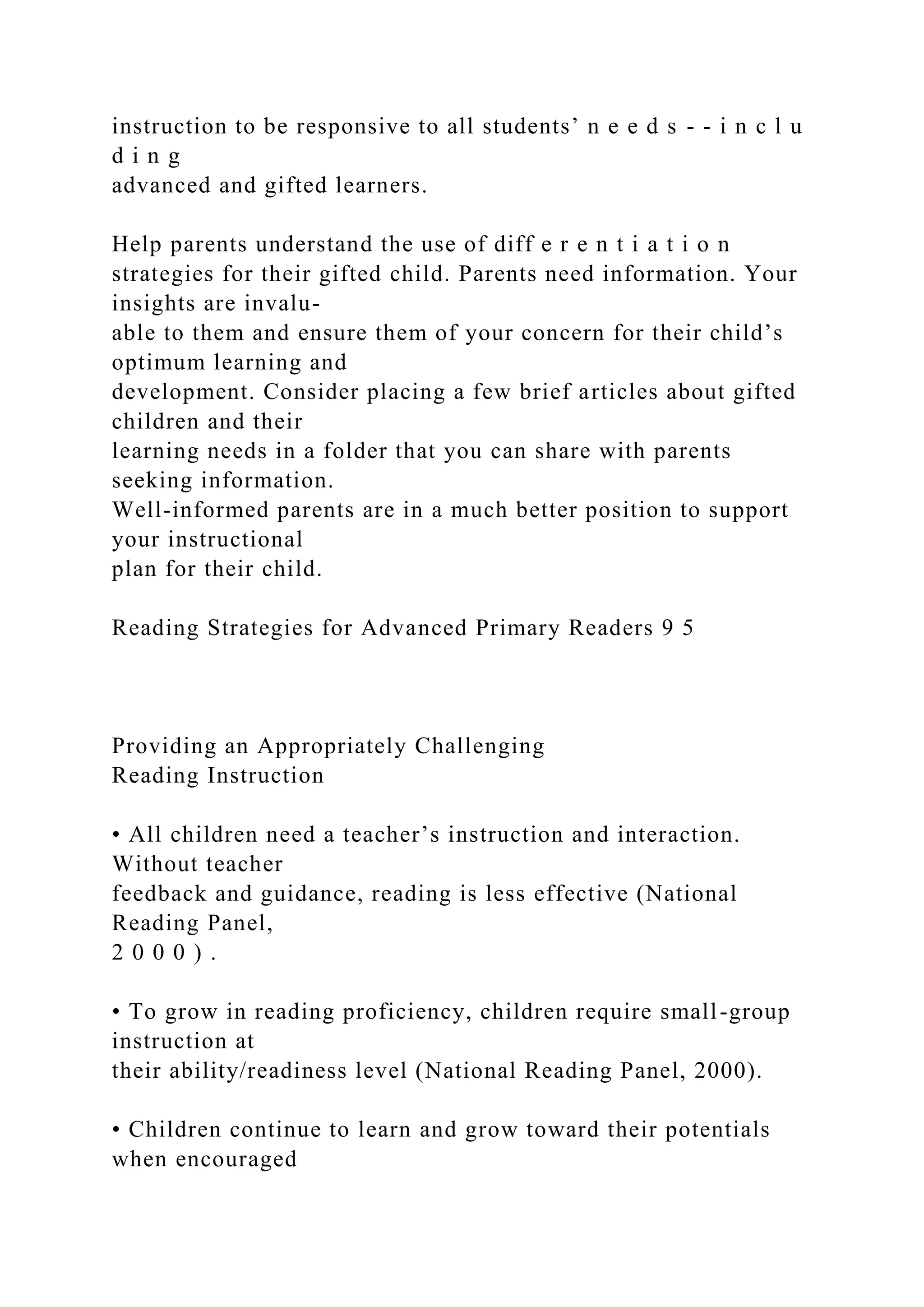 instruction to be responsive to all students’ n e e d s - - i n c l u
d i n g
advanced and gifted learners.
Help parents understand the use of diff e r e n t i a t i o n
strategies for their gifted child. Parents need information. Your
insights are invalu-
able to them and ensure them of your concern for their child’s
optimum learning and
development. Consider placing a few brief articles about gifted
children and their
learning needs in a folder that you can share with parents
seeking information.
Well-informed parents are in a much better position to support
your instructional
plan for their child.
Reading Strategies for Advanced Primary Readers 9 5
Providing an Appropriately Challenging
Reading Instruction
• All children need a teacher’s instruction and interaction.
Without teacher
feedback and guidance, reading is less effective (National
Reading Panel,
2 0 0 0 ) .
• To grow in reading proficiency, children require small-group
instruction at
their ability/readiness level (National Reading Panel, 2000).
• Children continue to learn and grow toward their potentials
when encouraged
 