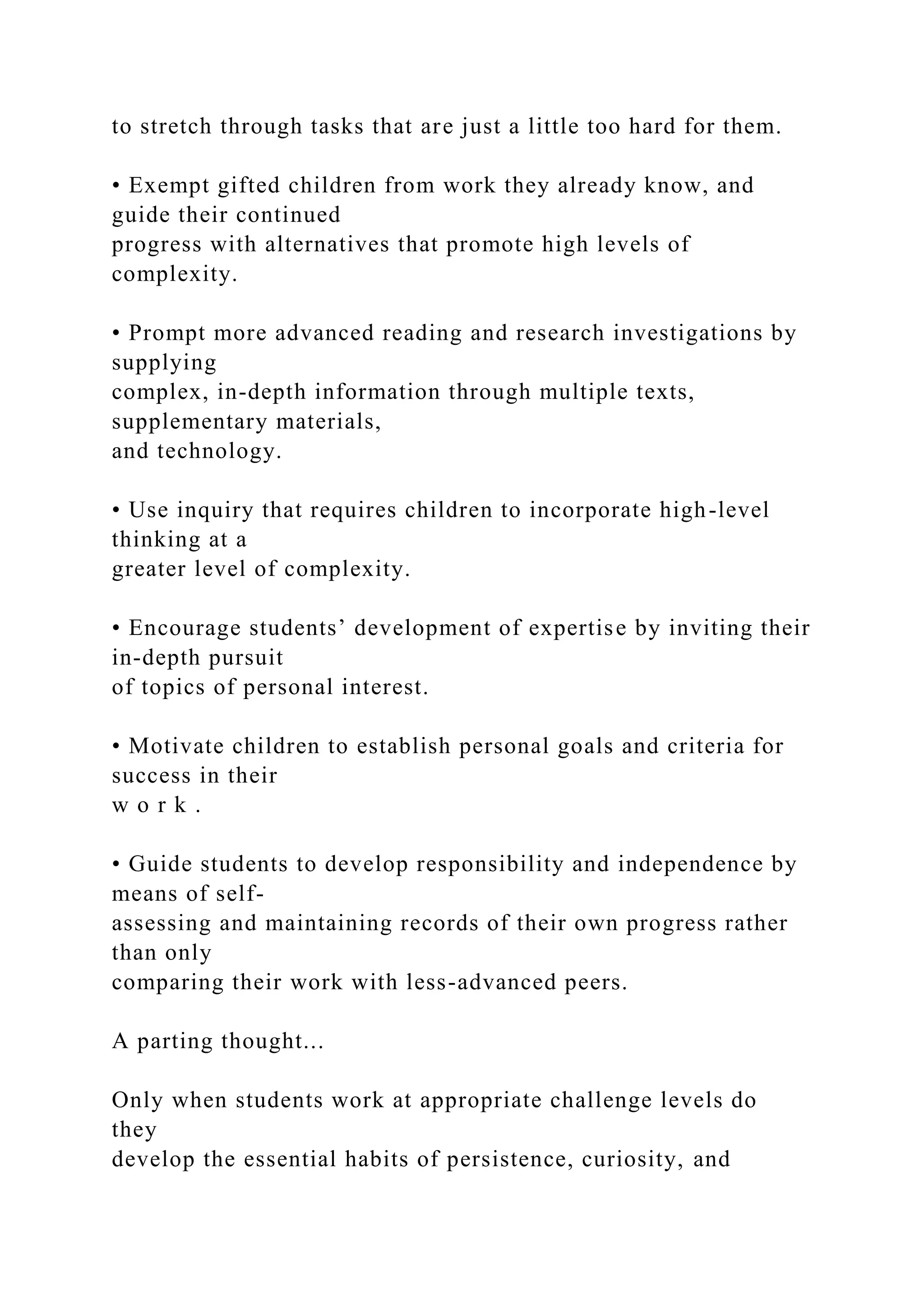 to stretch through tasks that are just a little too hard for them.
• Exempt gifted children from work they already know, and
guide their continued
progress with alternatives that promote high levels of
complexity.
• Prompt more advanced reading and research investigations by
supplying
complex, in-depth information through multiple texts,
supplementary materials,
and technology.
• Use inquiry that requires children to incorporate high-level
thinking at a
greater level of complexity.
• Encourage students’ development of expertise by inviting their
in-depth pursuit
of topics of personal interest.
• Motivate children to establish personal goals and criteria for
success in their
w o r k .
• Guide students to develop responsibility and independence by
means of self-
assessing and maintaining records of their own progress rather
than only
comparing their work with less-advanced peers.
A parting thought...
Only when students work at appropriate challenge levels do
they
develop the essential habits of persistence, curiosity, and
 