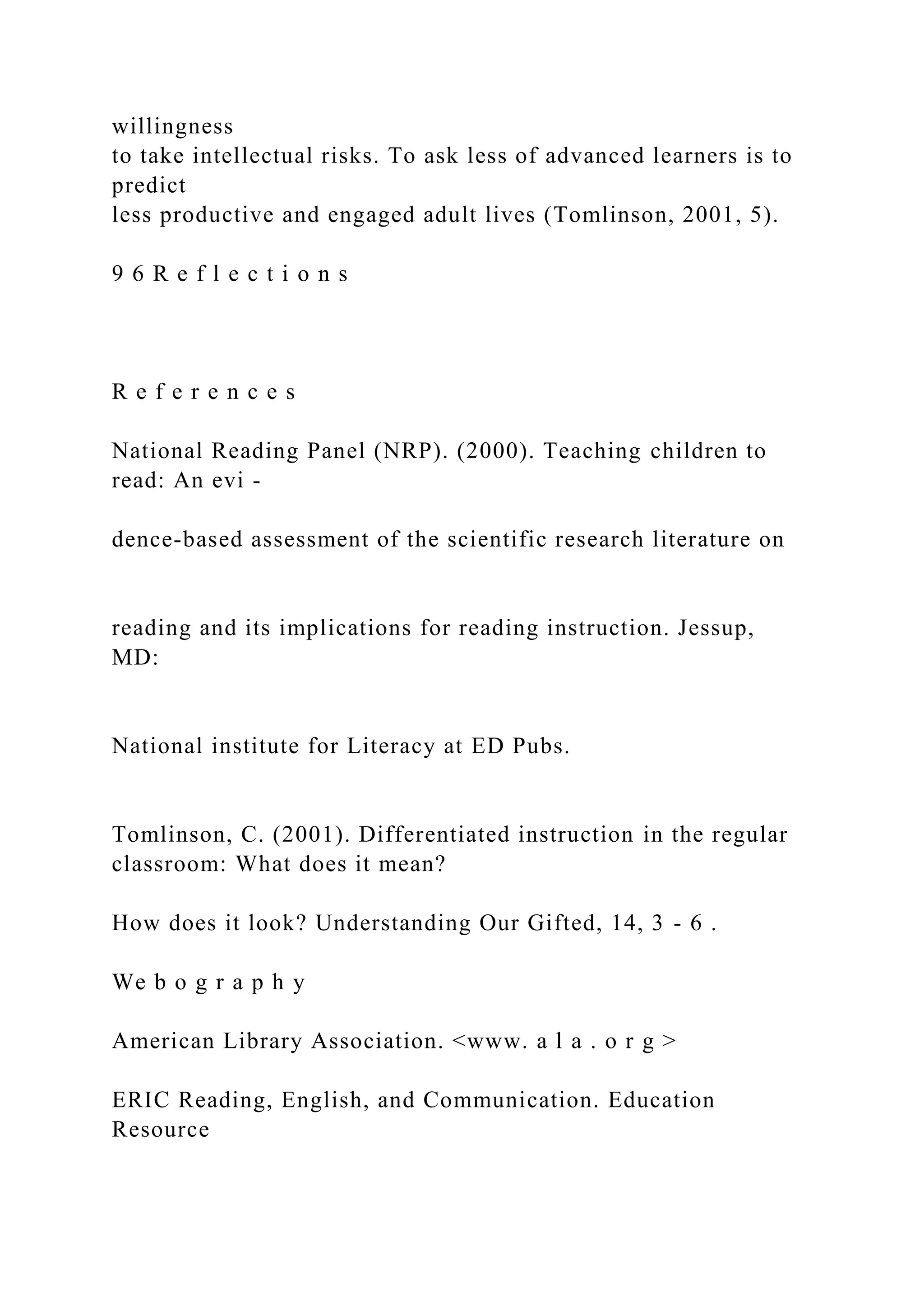 willingness
to take intellectual risks. To ask less of advanced learners is to
predict
less productive and engaged adult lives (Tomlinson, 2001, 5).
9 6 R e f l e c t i o n s
R e f e r e n c e s
National Reading Panel (NRP). (2000). Teaching children to
read: An evi -
dence-based assessment of the scientific research literature on
reading and its implications for reading instruction. Jessup,
MD:
National institute for Literacy at ED Pubs.
Tomlinson, C. (2001). Differentiated instruction in the regular
classroom: What does it mean?
How does it look? Understanding Our Gifted, 14, 3 - 6 .
We b o g r a p h y
American Library Association. <www. a l a . o r g >
ERIC Reading, English, and Communication. Education
Resource
 