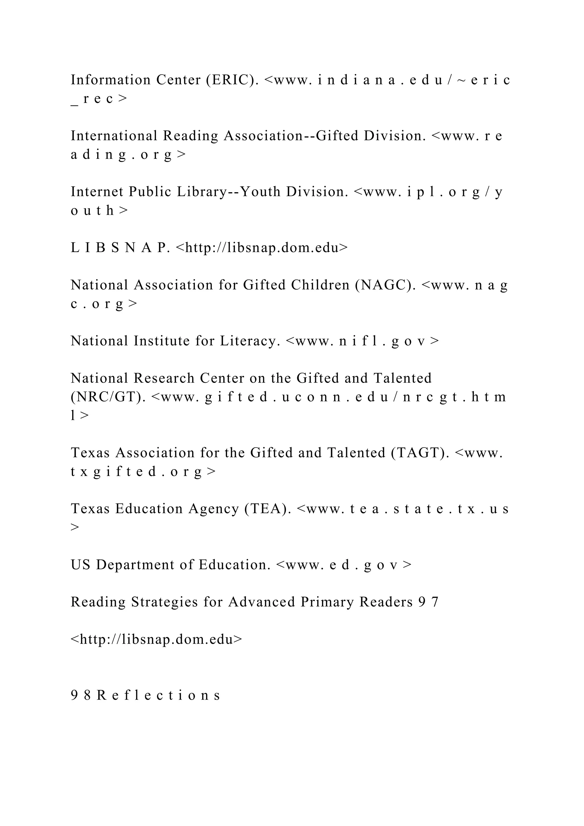 Information Center (ERIC). <www. i n d i a n a . e d u / ~ e r i c
_ r e c >
International Reading Association--Gifted Division. <www. r e
a d i n g . o r g >
Internet Public Library--Youth Division. <www. i p l . o r g / y
o u t h >
L I B S N A P. <http://libsnap.dom.edu>
National Association for Gifted Children (NAGC). <www. n a g
c . o r g >
National Institute for Literacy. <www. n i f l . g o v >
National Research Center on the Gifted and Talented
(NRC/GT). <www. g i f t e d . u c o n n . e d u / n r c g t . h t m
l >
Texas Association for the Gifted and Talented (TAGT). <www.
t x g i f t e d . o r g >
Texas Education Agency (TEA). <www. t e a . s t a t e . t x . u s
>
US Department of Education. <www. e d . g o v >
Reading Strategies for Advanced Primary Readers 9 7
<http://libsnap.dom.edu>
9 8 R e f l e c t i o n s
 
