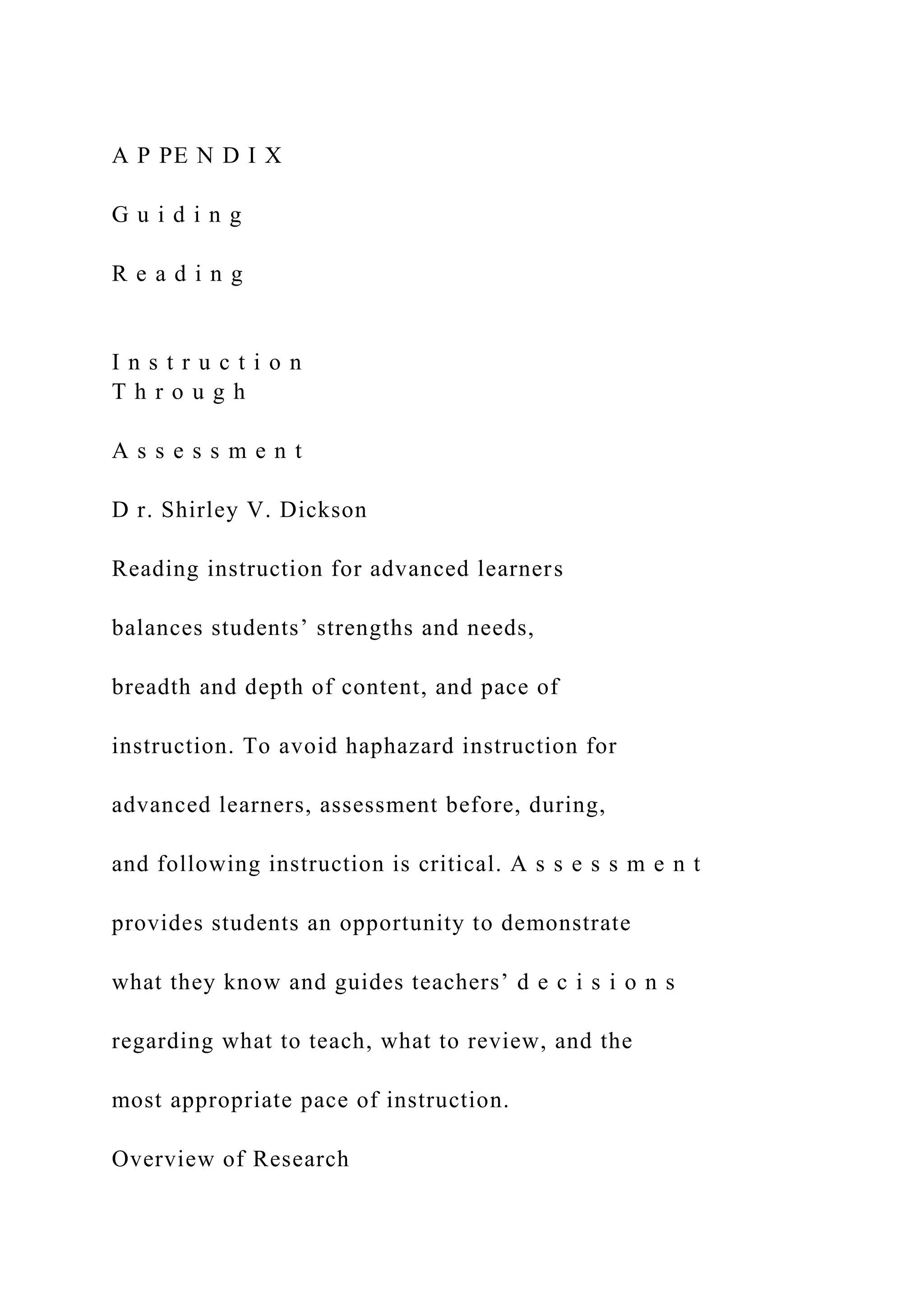 A P PE N D I X
G u i d i n g
R e a d i n g
I n s t r u c t i o n
T h r o u g h
A s s e s s m e n t
D r. Shirley V. Dickson
Reading instruction for advanced learners
balances students’ strengths and needs,
breadth and depth of content, and pace of
instruction. To avoid haphazard instruction for
advanced learners, assessment before, during,
and following instruction is critical. A s s e s s m e n t
provides students an opportunity to demonstrate
what they know and guides teachers’ d e c i s i o n s
regarding what to teach, what to review, and the
most appropriate pace of instruction.
Overview of Research
 