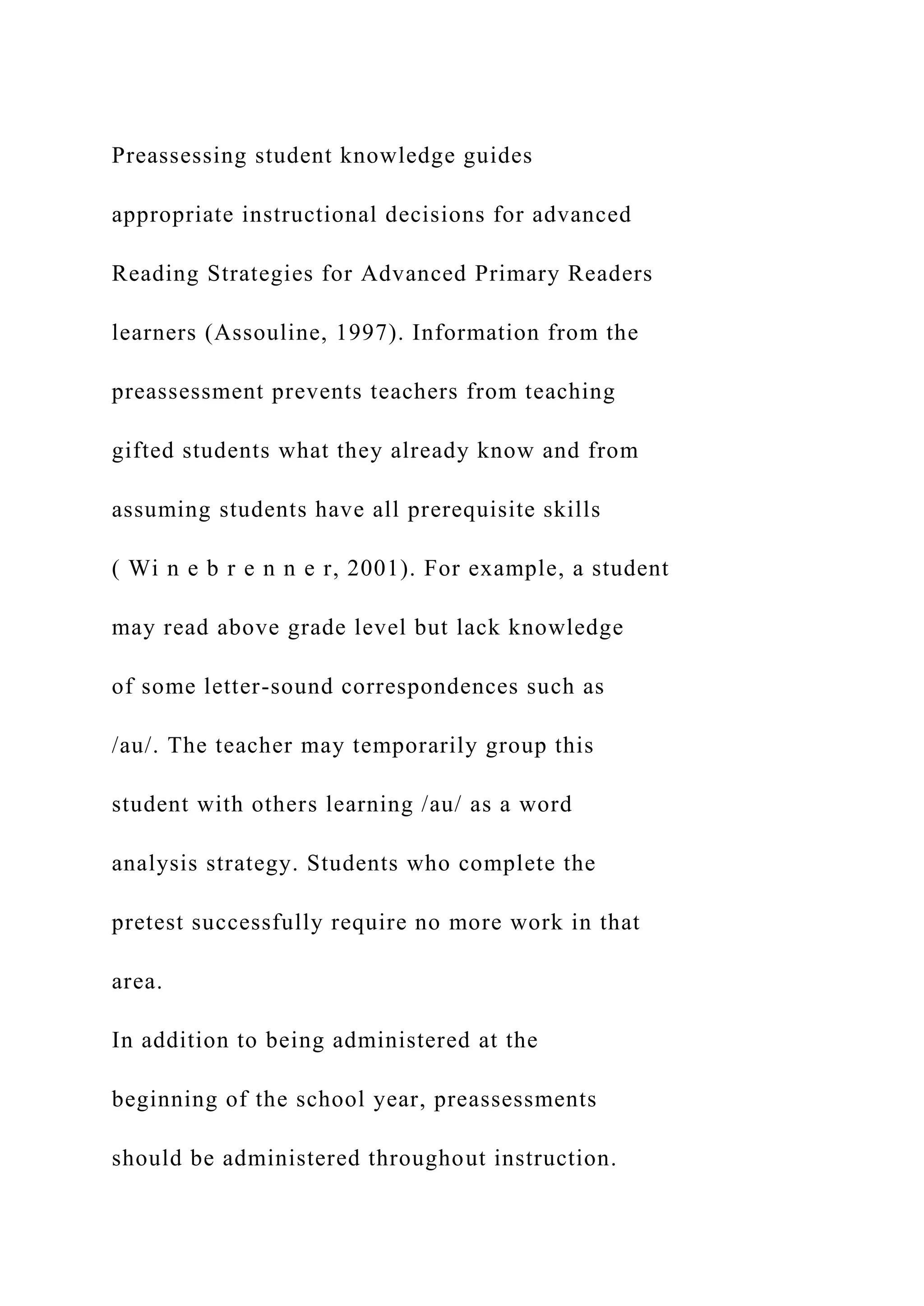 Preassessing student knowledge guides
appropriate instructional decisions for advanced
Reading Strategies for Advanced Primary Readers
learners (Assouline, 1997). Information from the
preassessment prevents teachers from teaching
gifted students what they already know and from
assuming students have all prerequisite skills
( Wi n e b r e n n e r, 2001). For example, a student
may read above grade level but lack knowledge
of some letter-sound correspondences such as
/au/. The teacher may temporarily group this
student with others learning /au/ as a word
analysis strategy. Students who complete the
pretest successfully require no more work in that
area.
In addition to being administered at the
beginning of the school year, preassessments
should be administered throughout instruction.
 