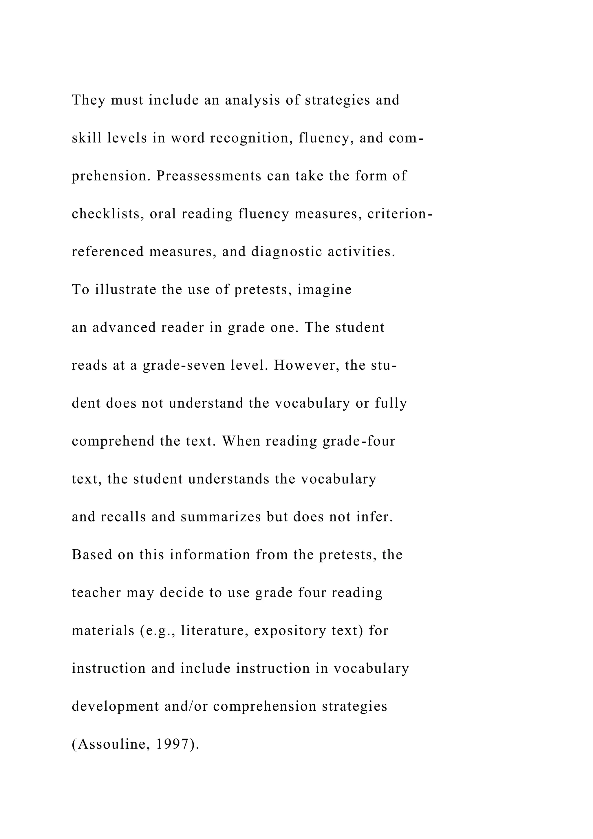 They must include an analysis of strategies and
skill levels in word recognition, fluency, and com-
prehension. Preassessments can take the form of
checklists, oral reading fluency measures, criterion-
referenced measures, and diagnostic activities.
To illustrate the use of pretests, imagine
an advanced reader in grade one. The student
reads at a grade-seven level. However, the stu-
dent does not understand the vocabulary or fully
comprehend the text. When reading grade-four
text, the student understands the vocabulary
and recalls and summarizes but does not infer.
Based on this information from the pretests, the
teacher may decide to use grade four reading
materials (e.g., literature, expository text) for
instruction and include instruction in vocabulary
development and/or comprehension strategies
(Assouline, 1997).
 