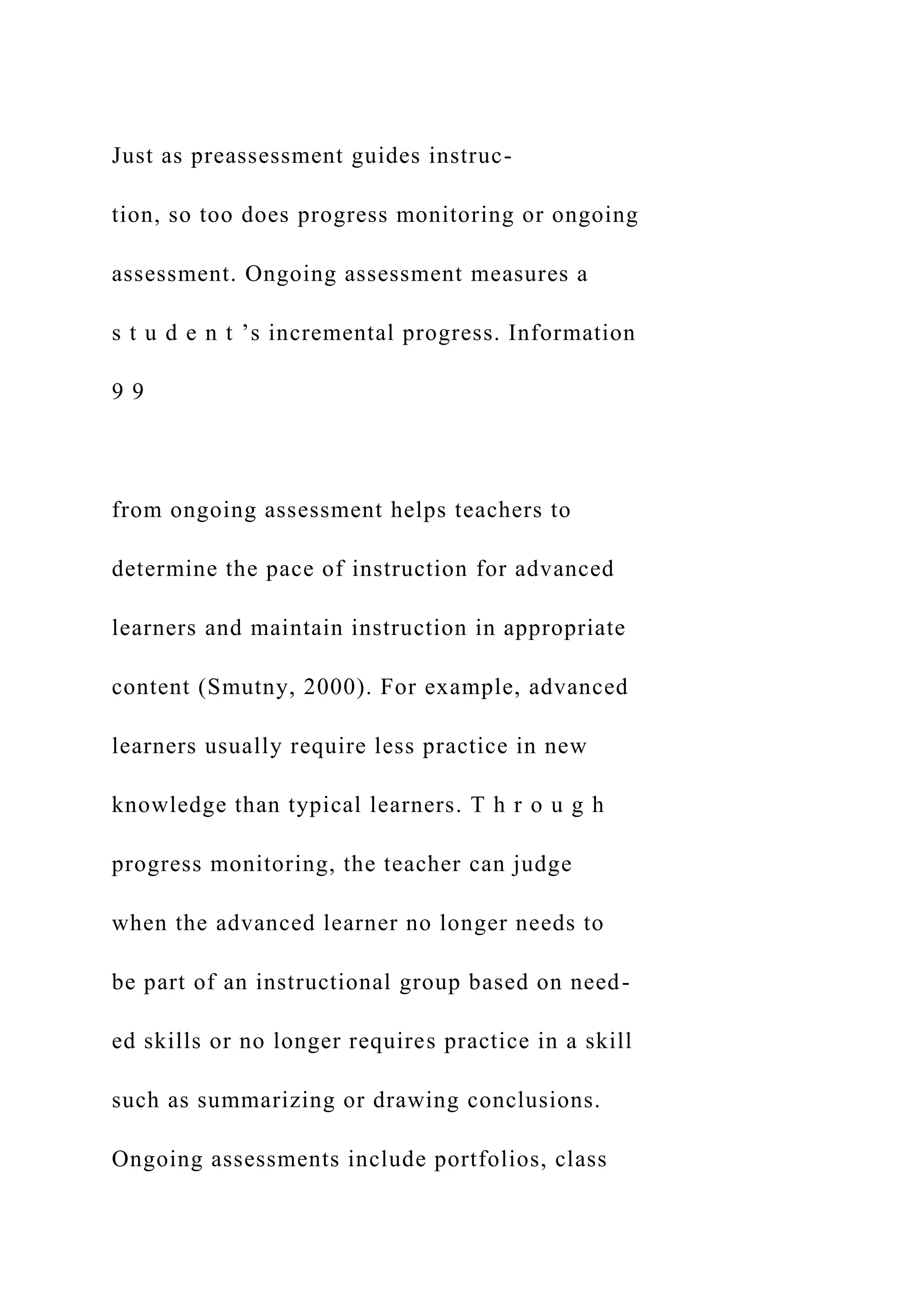 Just as preassessment guides instruc-
tion, so too does progress monitoring or ongoing
assessment. Ongoing assessment measures a
s t u d e n t ’s incremental progress. Information
9 9
from ongoing assessment helps teachers to
determine the pace of instruction for advanced
learners and maintain instruction in appropriate
content (Smutny, 2000). For example, advanced
learners usually require less practice in new
knowledge than typical learners. T h r o u g h
progress monitoring, the teacher can judge
when the advanced learner no longer needs to
be part of an instructional group based on need-
ed skills or no longer requires practice in a skill
such as summarizing or drawing conclusions.
Ongoing assessments include portfolios, class
 