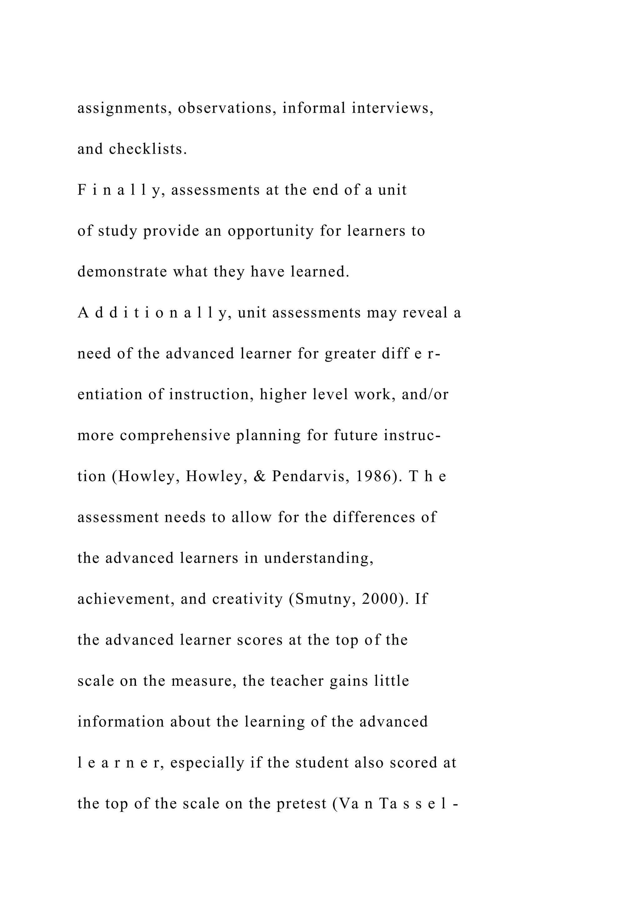 assignments, observations, informal interviews,
and checklists.
F i n a l l y, assessments at the end of a unit
of study provide an opportunity for learners to
demonstrate what they have learned.
A d d i t i o n a l l y, unit assessments may reveal a
need of the advanced learner for greater diff e r-
entiation of instruction, higher level work, and/or
more comprehensive planning for future instruc-
tion (Howley, Howley, & Pendarvis, 1986). T h e
assessment needs to allow for the differences of
the advanced learners in understanding,
achievement, and creativity (Smutny, 2000). If
the advanced learner scores at the top of the
scale on the measure, the teacher gains little
information about the learning of the advanced
l e a r n e r, especially if the student also scored at
the top of the scale on the pretest (Va n Ta s s e l -
 