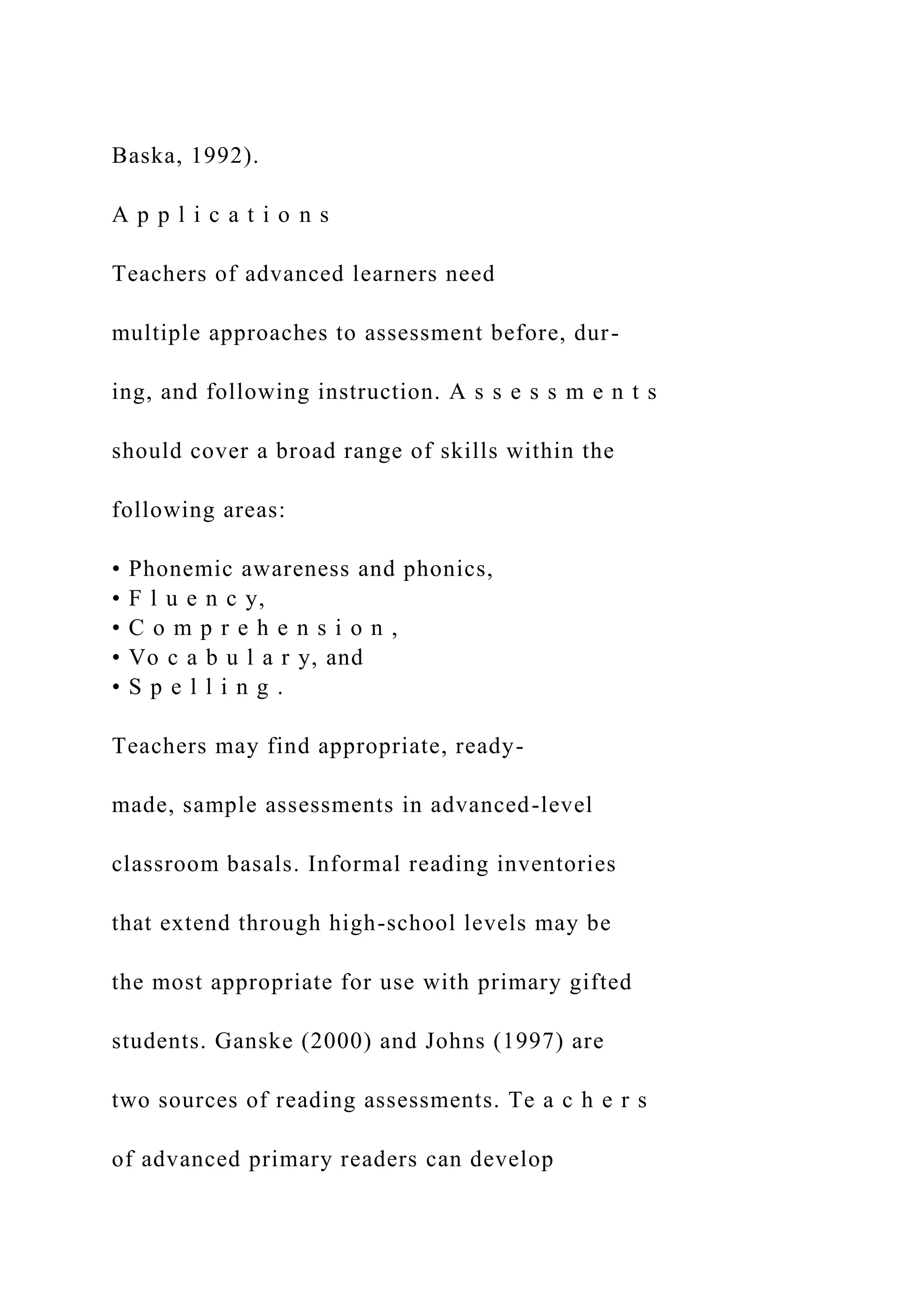 Baska, 1992).
A p p l i c a t i o n s
Teachers of advanced learners need
multiple approaches to assessment before, dur-
ing, and following instruction. A s s e s s m e n t s
should cover a broad range of skills within the
following areas:
• Phonemic awareness and phonics,
• F l u e n c y,
• C o m p r e h e n s i o n ,
• Vo c a b u l a r y, and
• S p e l l i n g .
Teachers may find appropriate, ready-
made, sample assessments in advanced-level
classroom basals. Informal reading inventories
that extend through high-school levels may be
the most appropriate for use with primary gifted
students. Ganske (2000) and Johns (1997) are
two sources of reading assessments. Te a c h e r s
of advanced primary readers can develop
 