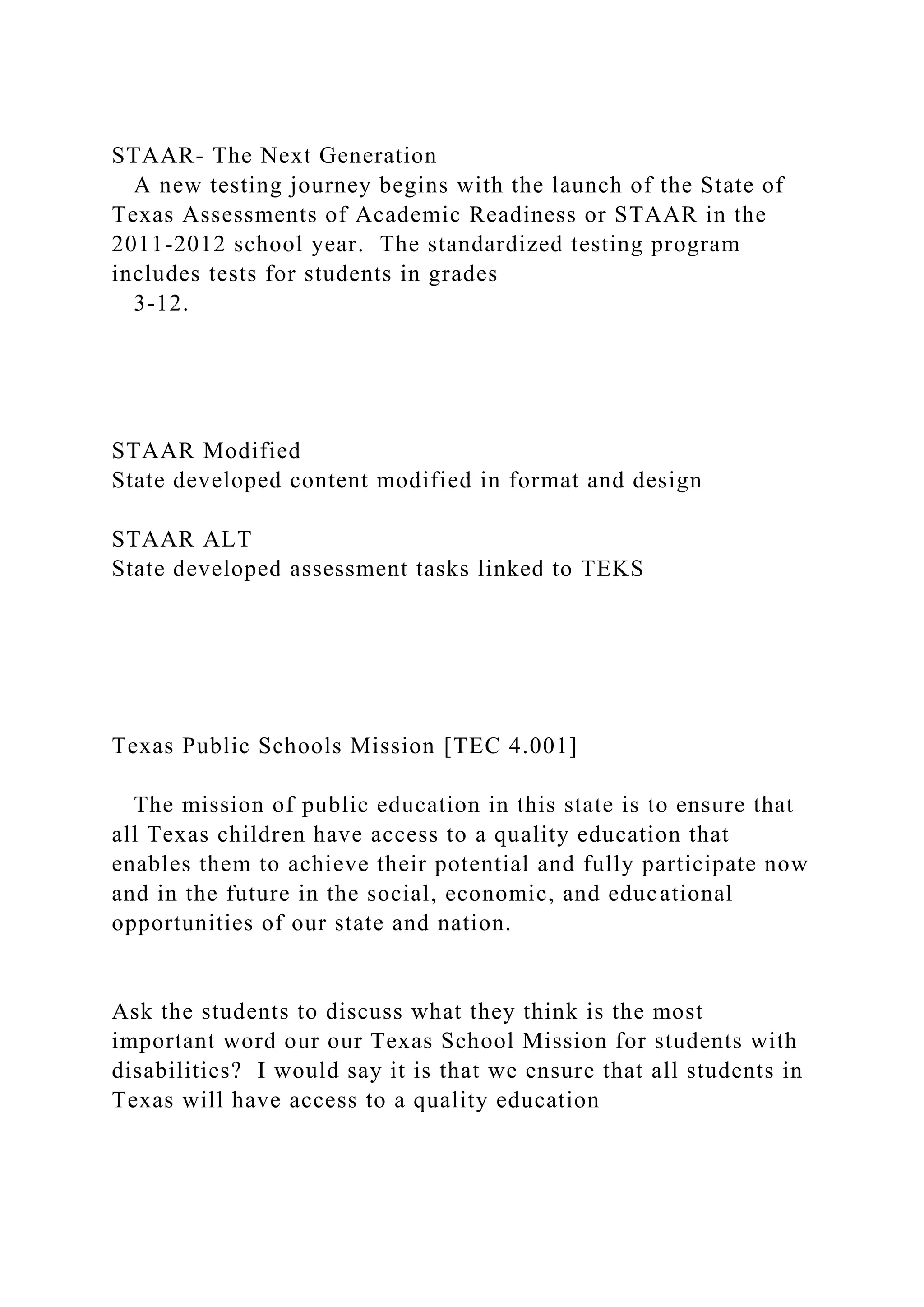 STAAR- The Next Generation
A new testing journey begins with the launch of the State of
Texas Assessments of Academic Readiness or STAAR in the
2011-2012 school year. The standardized testing program
includes tests for students in grades
3-12.
STAAR Modified
State developed content modified in format and design
STAAR ALT
State developed assessment tasks linked to TEKS
Texas Public Schools Mission [TEC 4.001]
The mission of public education in this state is to ensure that
all Texas children have access to a quality education that
enables them to achieve their potential and fully participate now
and in the future in the social, economic, and educational
opportunities of our state and nation.
Ask the students to discuss what they think is the most
important word our our Texas School Mission for students with
disabilities? I would say it is that we ensure that all students in
Texas will have access to a quality education
 